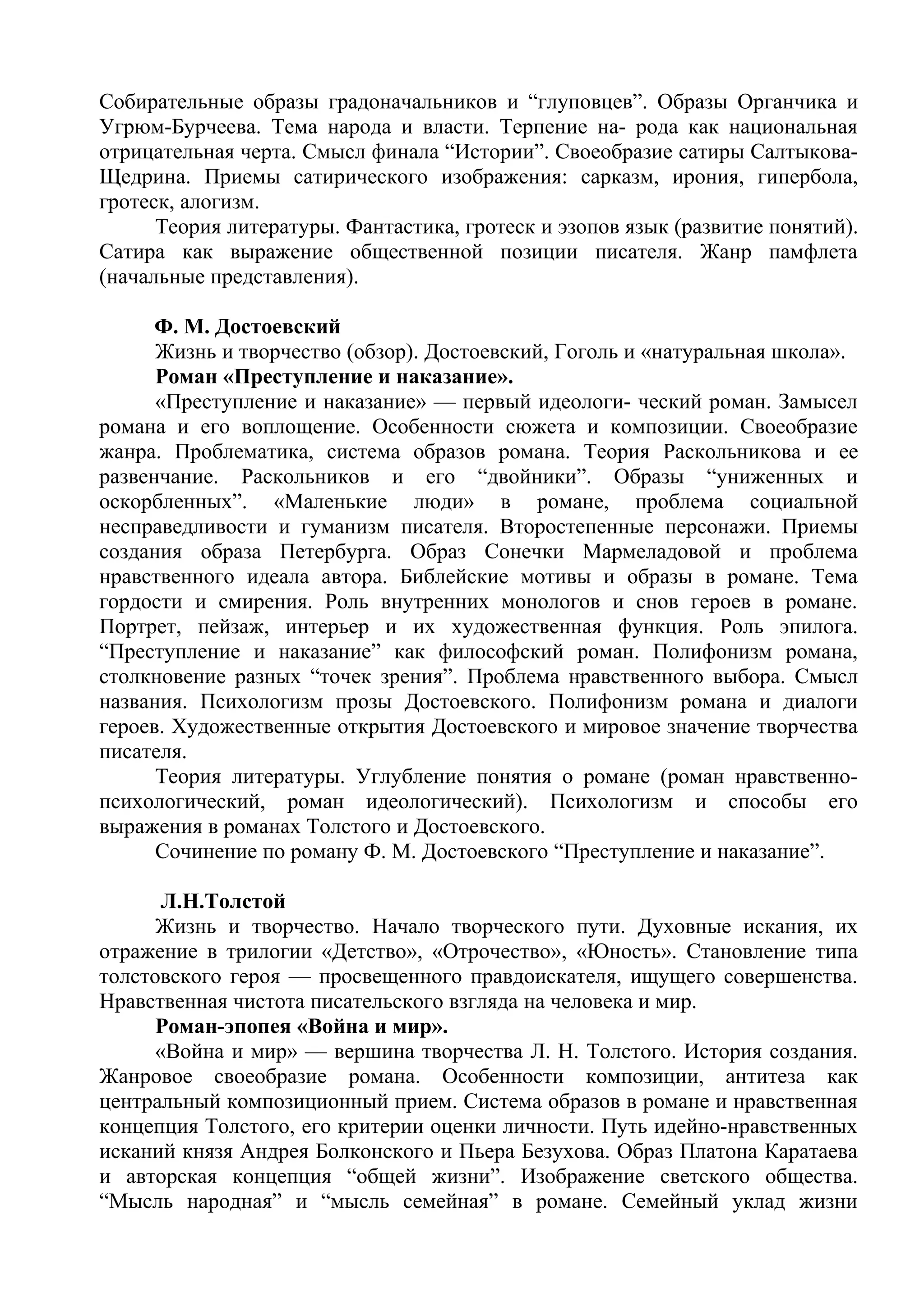 Собирательные образы градоначальников и “глуповцев”. Образы Органчика и
Угрюм-Бурчеева. Тема народа и власти. Терпение на- рода как национальная
отрицательная черта. Смысл финала “Истории”. Своеобразие сатиры Салтыкова-
Щедрина. Приемы сатирического изображения: сарказм, ирония, гипербола,
гротеск, алогизм.
Теория литературы. Фантастика, гротеск и эзопов язык (развитие понятий).
Сатира как выражение общественной позиции писателя. Жанр памфлета
(начальные представления).
Ф. М. Достоевский
Жизнь и творчество (обзор). Достоевский, Гоголь и «натуральная школа».
Роман «Преступление и наказание».
«Преступление и наказание» — первый идеологи- ческий роман. Замысел
романа и его воплощение. Особенности сюжета и композиции. Своеобразие
жанра. Проблематика, система образов романа. Теория Раскольникова и ее
развенчание. Раскольников и его “двойники”. Образы “униженных и
оскорбленных”. «Маленькие люди» в романе, проблема социальной
несправедливости и гуманизм писателя. Второстепенные персонажи. Приемы
создания образа Петербурга. Образ Сонечки Мармеладовой и проблема
нравственного идеала автора. Библейские мотивы и образы в романе. Тема
гордости и смирения. Роль внутренних монологов и снов героев в романе.
Портрет, пейзаж, интерьер и их художественная функция. Роль эпилога.
“Преступление и наказание” как философский роман. Полифонизм романа,
столкновение разных “точек зрения”. Проблема нравственного выбора. Смысл
названия. Психологизм прозы Достоевского. Полифонизм романа и диалоги
героев. Художественные открытия Достоевского и мировое значение творчества
писателя.
Теория литературы. Углубление понятия о романе (роман нравственно-
психологический, роман идеологический). Психологизм и способы его
выражения в романах Толстого и Достоевского.
Сочинение по роману Ф. М. Достоевского “Преступление и наказание”.
Л.Н.Толстой
Жизнь и творчество. Начало творческого пути. Духовные искания, их
отражение в трилогии «Детство», «Отрочество», «Юность». Становление типа
толстовского героя — просвещенного правдоискателя, ищущего совершенства.
Нравственная чистота писательского взгляда на человека и мир.
Роман-эпопея «Война и мир».
«Война и мир» — вершина творчества Л. Н. Толстого. История создания.
Жанровое своеобразие романа. Особенности композиции, антитеза как
центральный композиционный прием. Система образов в романе и нравственная
концепция Толстого, его критерии оценки личности. Путь идейно-нравственных
исканий князя Андрея Болконского и Пьера Безухова. Образ Платона Каратаева
и авторская концепция “общей жизни”. Изображение светского общества.
“Мысль народная” и “мысль семейная” в романе. Семейный уклад жизни
 