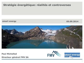 1 
Stratégie énergétique: réalités et controverses 
smart energy 05.09.2014 
Paul Michellod 
Directeur général FMV SA 
 