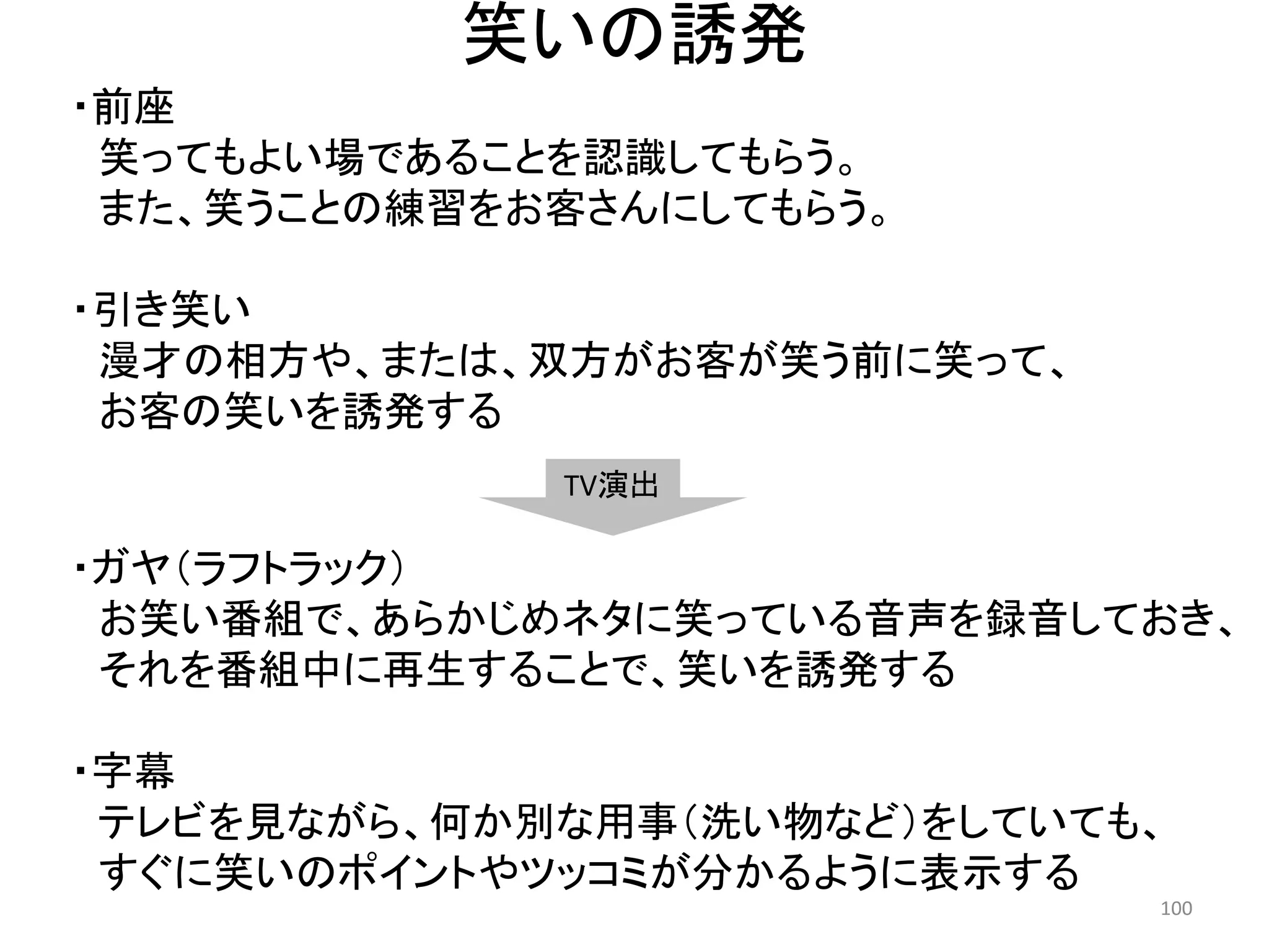 笑いの誘発 
・ガヤ（ラフトラック） お笑い番組で、あらかじめネタに笑っている音声を録音しておき、 
それを番組中に再生することで、笑いを誘発する 
・字幕 
テレビを見ながら、何か別な用事（洗い物など）をしていても、 
すぐに笑いのポイントやツッコミが分かるように表示する 100 
・前座 
笑ってもよい場であることを認識してもらう。 
また、笑うことの練習をお客さんにしてもらう。 
・引き笑い 
漫才の相方や、または、双方がお客が笑う前に笑って、 
お客の笑いを誘発する 
TV演出  