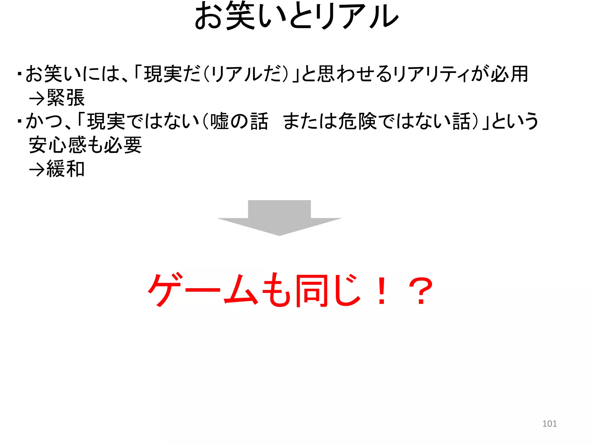 お笑いとリアル 
・お笑いには、「現実だ（リアルだ）」と思わせるリアリティが必用 →緊張 
・かつ、「現実ではない（嘘の話 または危険ではない話）」という 
安心感も必要 
→緩和 
ゲームも同じ！？ 101 
 