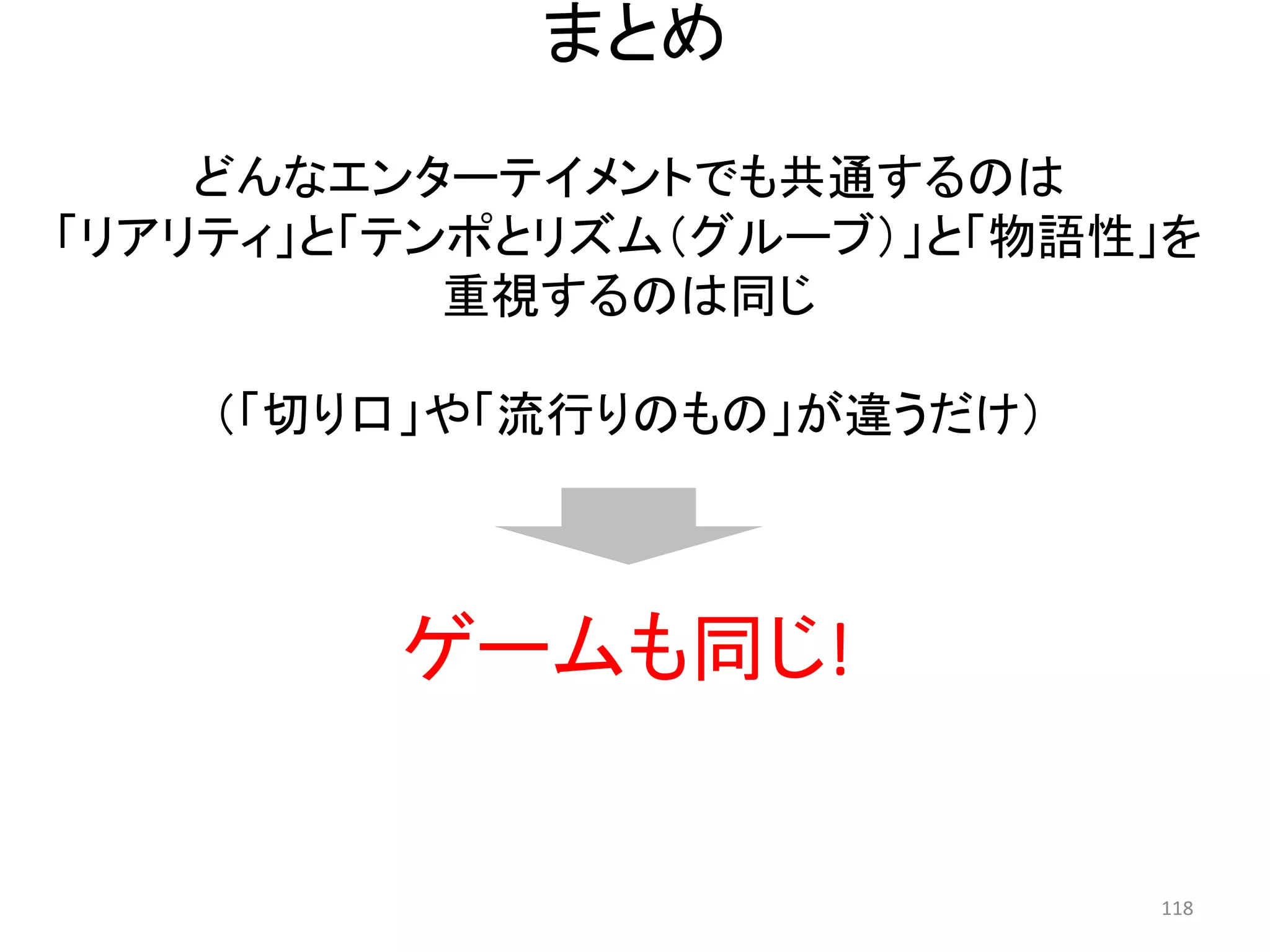 まとめ 
どんなエンターテイメントでも共通するのは 
「リアリティ」と「テンポとリズム（グルーブ）」と「物語性」を 
重視するのは同じ 
（「切り口」や「流行りのもの」が違うだけ） 
ゲームも同じ! 118 
 