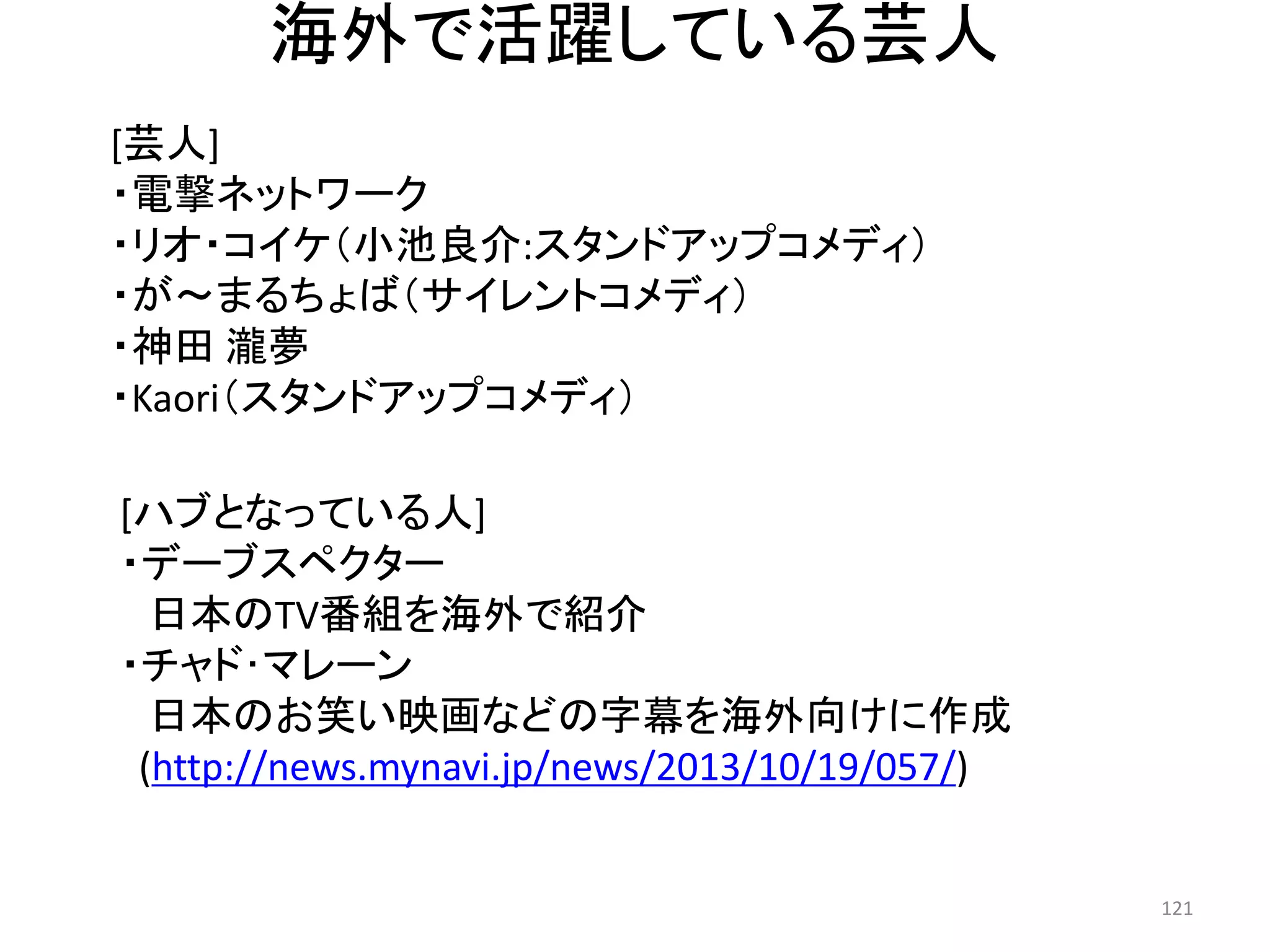 海外で活躍している芸人 
[芸人] 
・電撃ネットワーク 
・リオ・コイケ（小池良介:スタンドアップコメディ） 
・が～まるちょば（サイレントコメディ） 
・神田 瀧夢 
・Kaori（スタンドアップコメディ） 
[ハブとなっている人] 
・デーブスペクター 日本のTV番組を海外で紹介 
・チャド･マレーン 日本のお笑い映画などの字幕を海外向けに作成 
(http://news.mynavi.jp/news/2013/10/19/057/) 121 
 