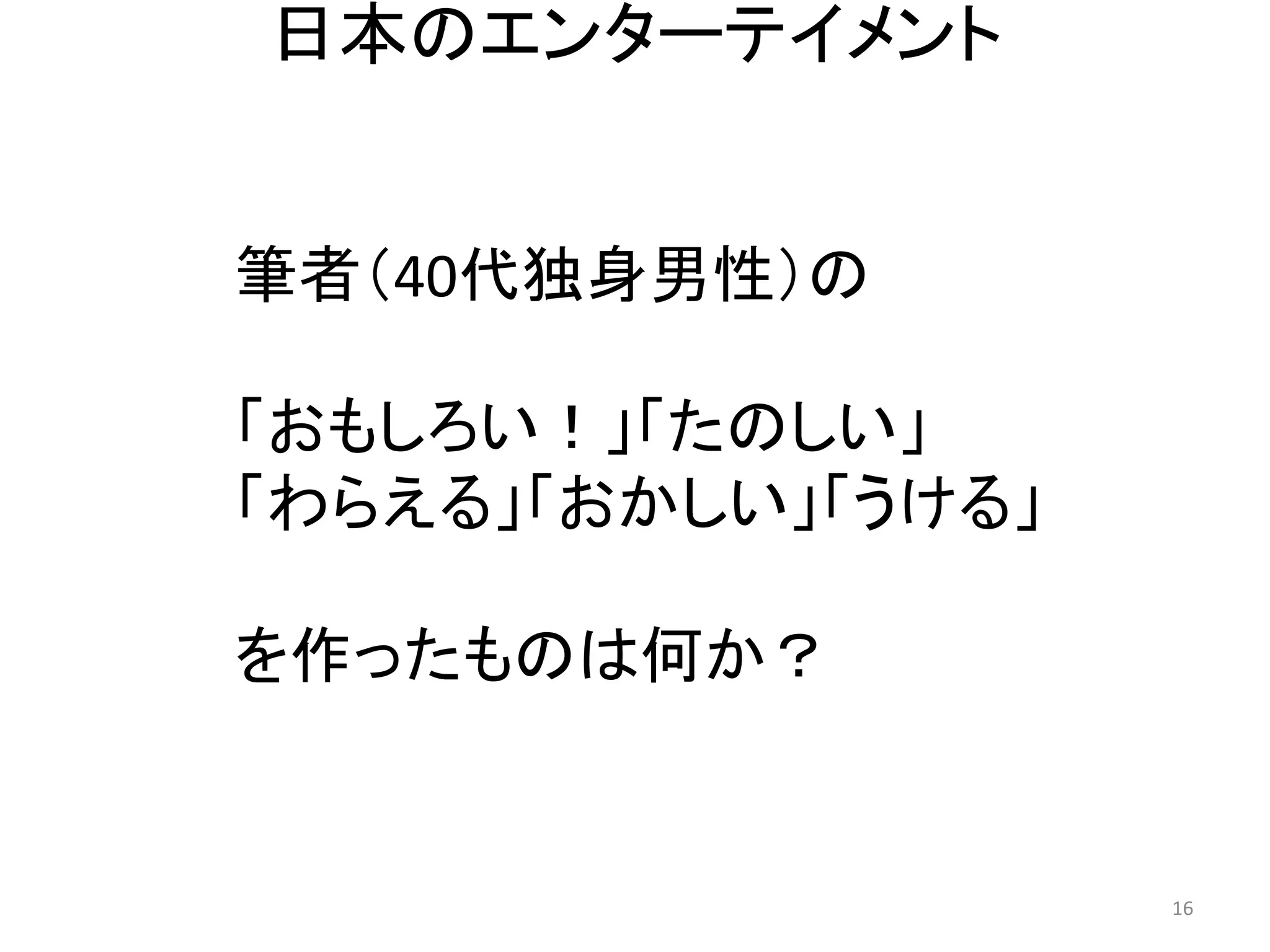 日本のエンターテイメント 16 
筆者（40代独身男性）の 
「おもしろい！」「たのしい」 
「わらえる」「おかしい」「うける」 
を作ったものは何か？  