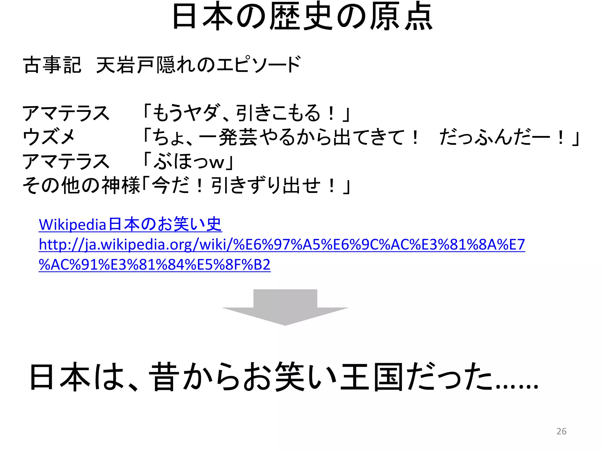 日本の歴史の原点 
古事記 天岩戸隠れのエピソード 
アマテラス 「もうヤダ、引きこもる！」 
ウズメ 「ちょ、一発芸やるから出てきて！ だっふんだー！」 
アマテラス 「ぶほっｗ」 
その他の神様「今だ！引きずり出せ！」 
Wikipedia日本のお笑い史 
http://ja.wikipedia.org/wiki/%E6%97%A5%E6%9C%AC%E3%81%8A%E7%AC%91%E3%81%84%E5%8F%B2 26 
日本は、昔からお笑い王国だった……  