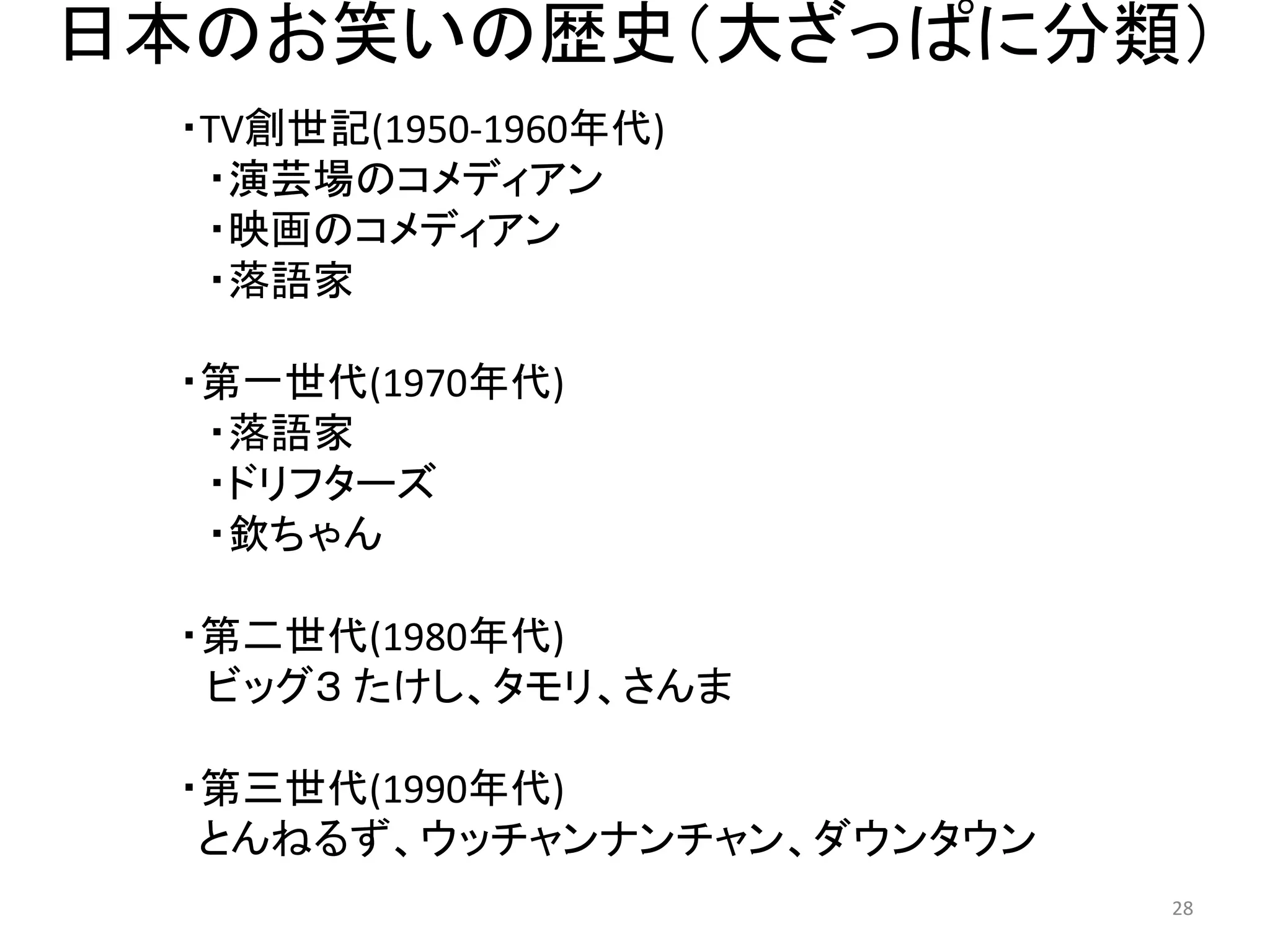 日本のお笑いの歴史（大ざっぱに分類） 28 
・TV創世記(1950-1960年代) ・演芸場のコメディアン 
・映画のコメディアン ・落語家 
・第一世代(1970年代) 
・落語家 
・ドリフターズ 
・欽ちゃん 
・第二世代(1980年代) 
ビッグ３ たけし、タモリ、さんま 
・第三世代(1990年代) とんねるず、ウッチャンナンチャン、ダウンタウン  