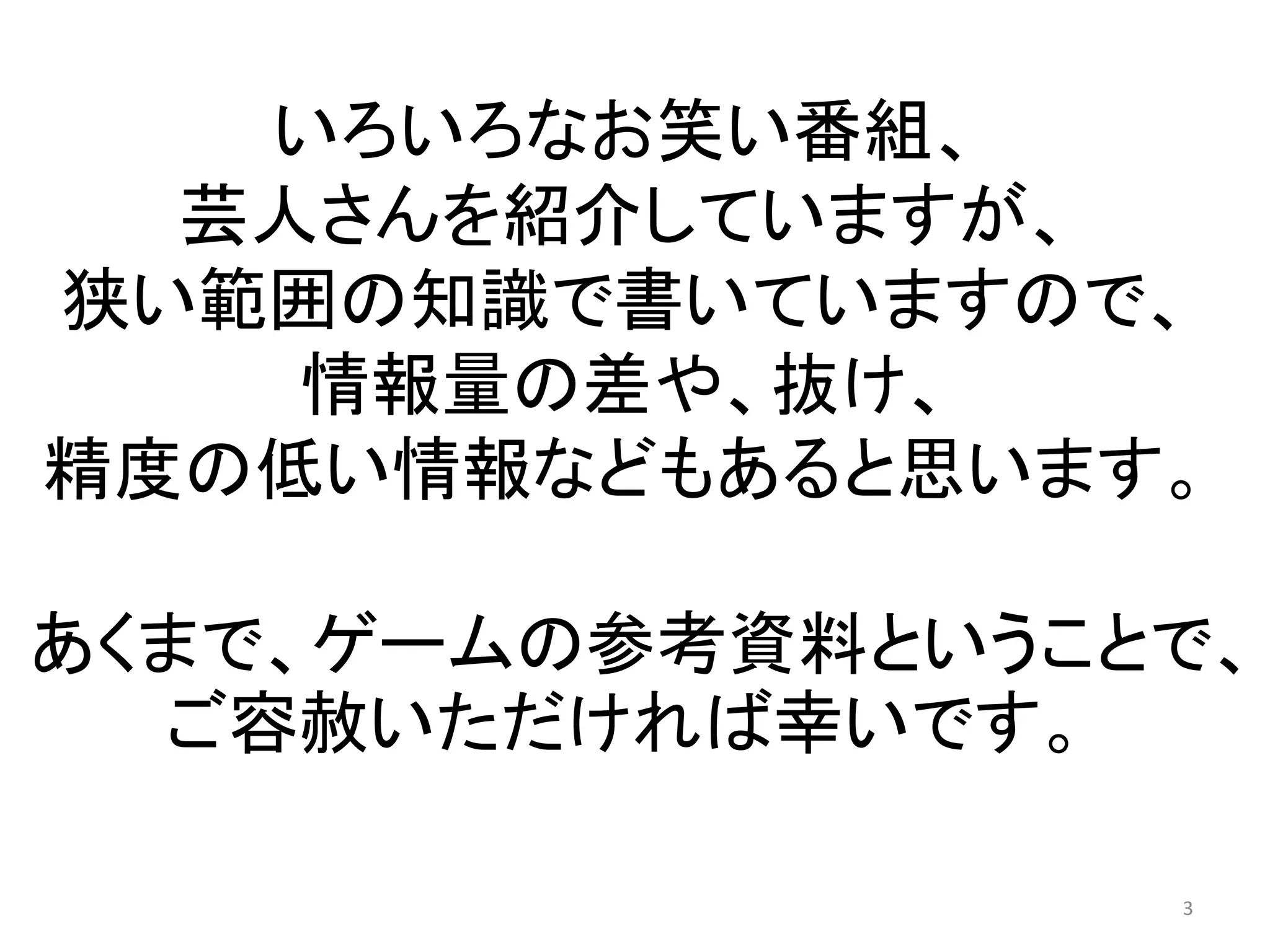 いろいろなお笑い番組、 芸人さんを紹介していますが、 狭い範囲の知識で書いていますので、 情報量の差や、抜け、 精度の低い情報などもあると思います。 あくまで、ゲームの参考資料ということで、 ご容赦いただければ幸いです。 3 
 