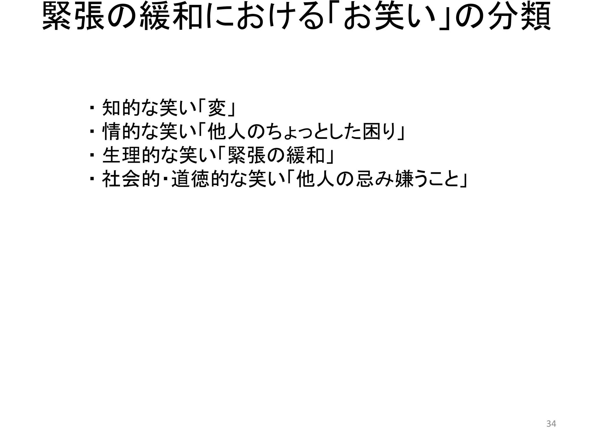 緊張の緩和における「お笑い」の分類 
・ 知的な笑い「変」 ・ 情的な笑い「他人のちょっとした困り」 
・ 生理的な笑い「緊張の緩和」 
・ 社会的・道徳的な笑い「他人の忌み嫌うこと」 34 
 