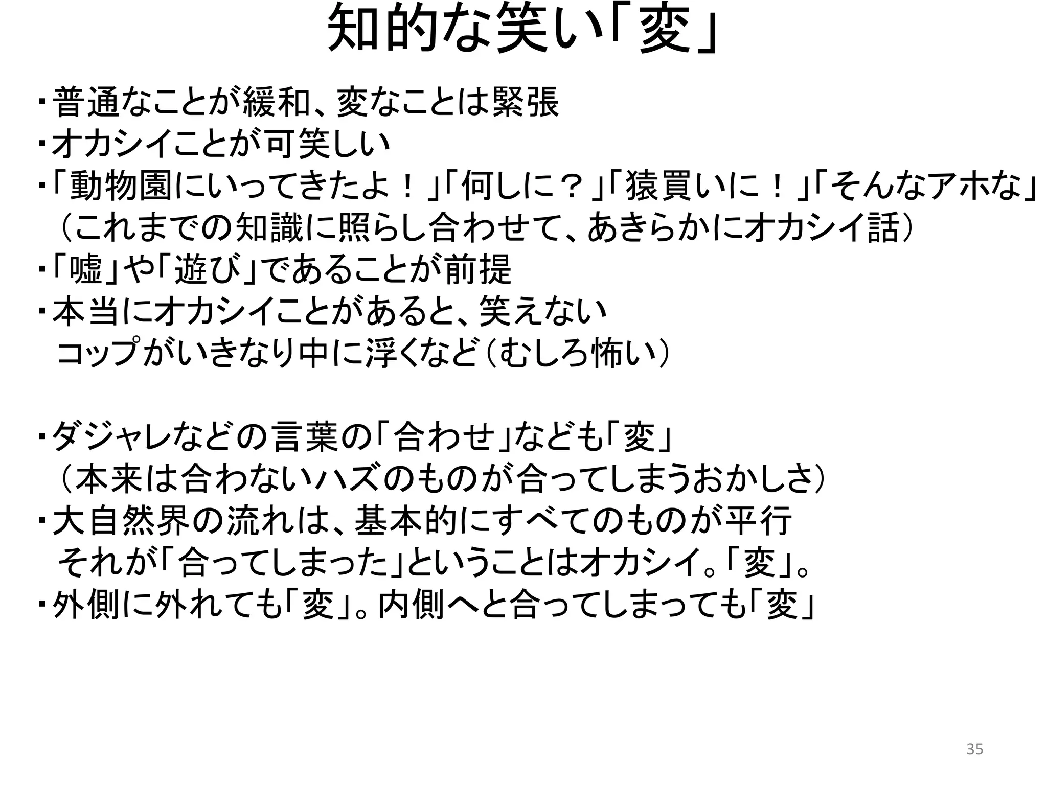 知的な笑い「変」 
・普通なことが緩和、変なことは緊張 ・オカシイことが可笑しい ・「動物園にいってきたよ！」「何しに？」「猿買いに！」「そんなアホな」 
（これまでの知識に照らし合わせて、あきらかにオカシイ話） ・「嘘」や「遊び」であることが前提 
・本当にオカシイことがあると、笑えない コップがいきなり中に浮くなど（むしろ怖い） 
・ダジャレなどの言葉の「合わせ」なども「変」 （本来は合わないハズのものが合ってしまうおかしさ） 
・大自然界の流れは、基本的にすべてのものが平行 
それが「合ってしまった」ということはオカシイ。「変」。 
・外側に外れても「変」。内側へと合ってしまっても「変」 
35 
 