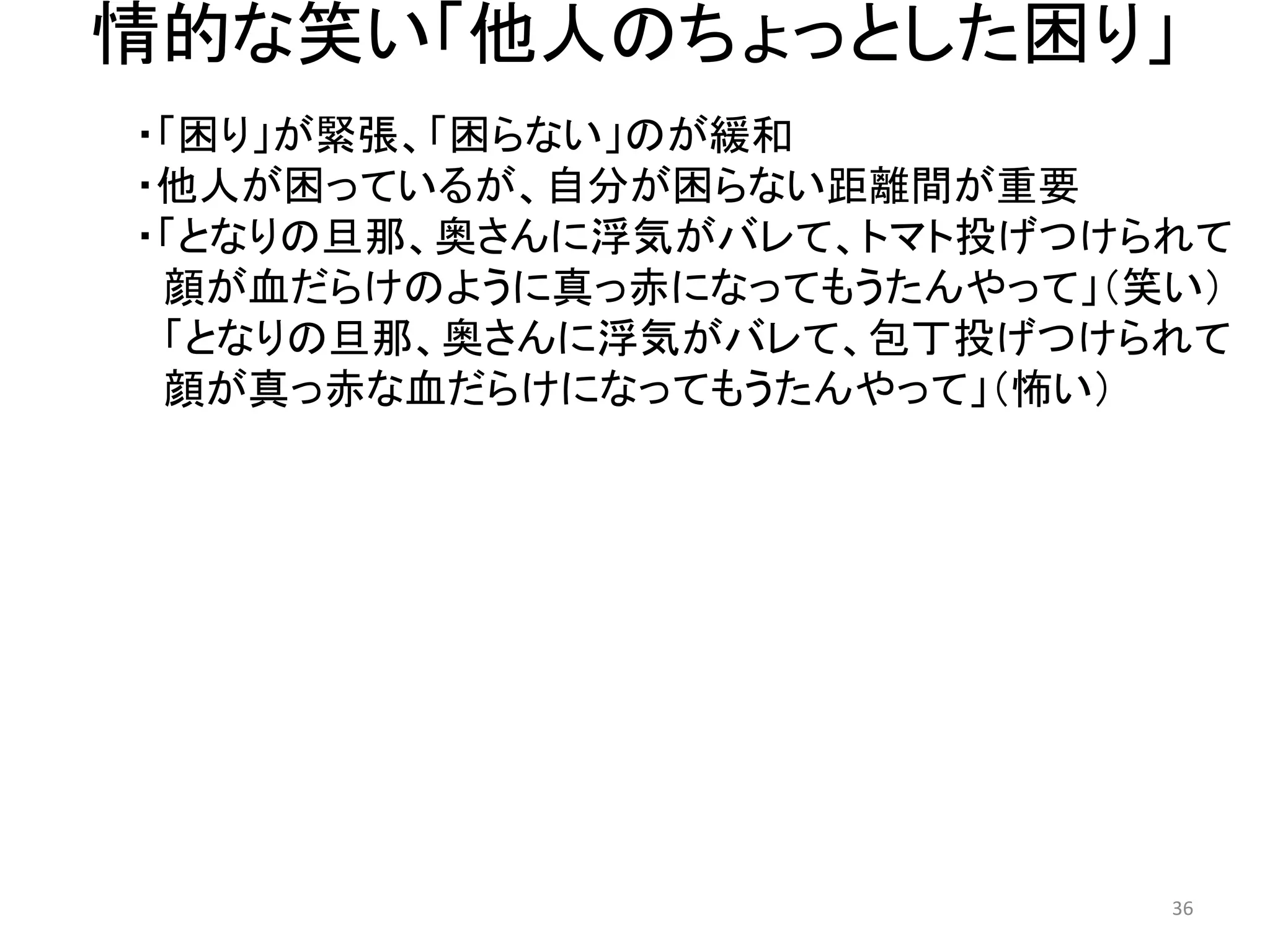 情的な笑い「他人のちょっとした困り」 
・「困り」が緊張、「困らない」のが緩和 
・他人が困っているが、自分が困らない距離間が重要 
・「となりの旦那、奥さんに浮気がバレて、トマト投げつけられて 
顔が血だらけのように真っ赤になってもうたんやって」（笑い） 
「となりの旦那、奥さんに浮気がバレて、包丁投げつけられて 
顔が真っ赤な血だらけになってもうたんやって」（怖い） 
36 
 