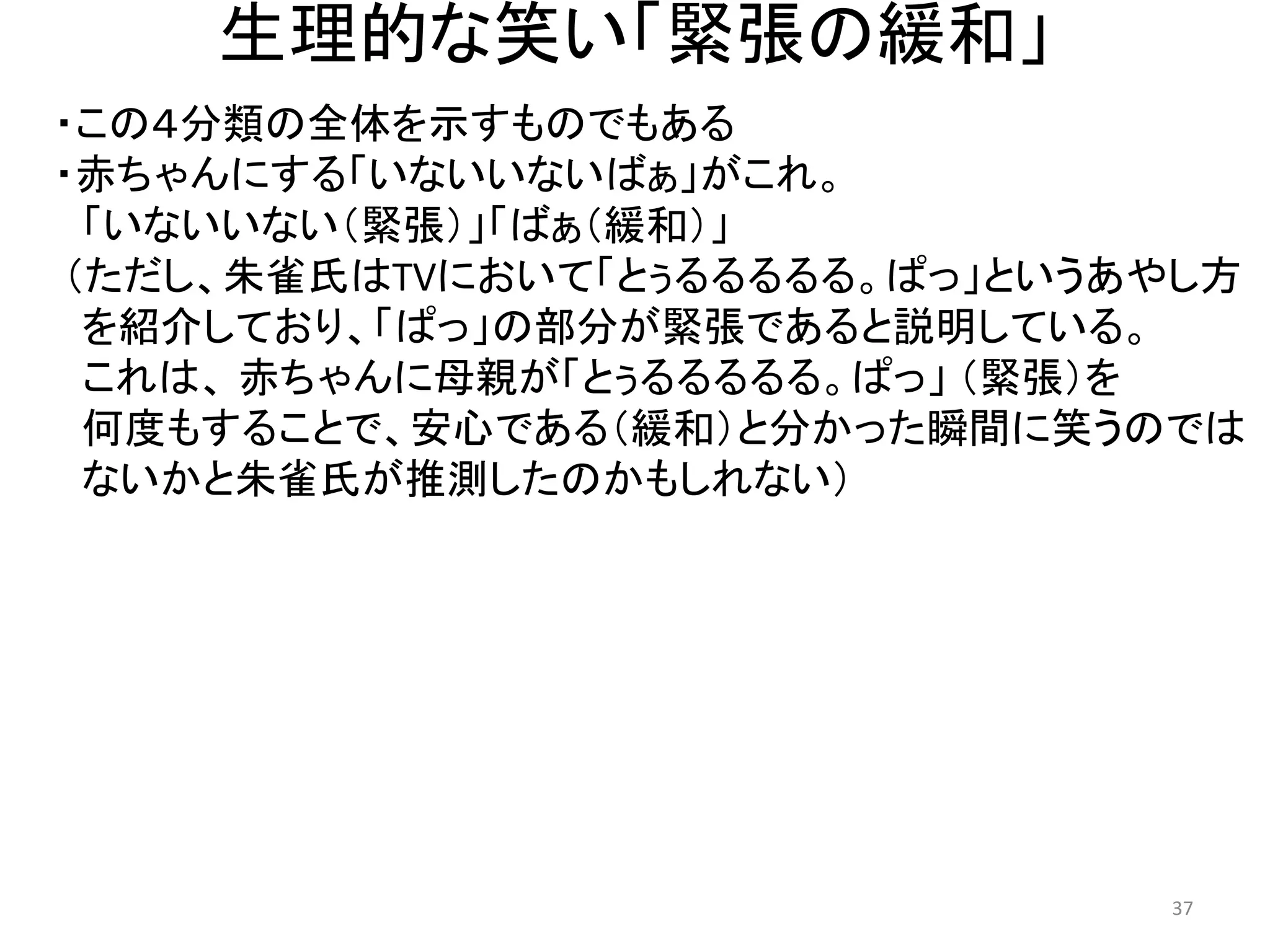 生理的な笑い「緊張の緩和」 
・この４分類の全体を示すものでもある 
・赤ちゃんにする「いないいないばぁ」がこれ。 
「いないいない（緊張）」「ばぁ（緩和）」 （ただし、朱雀氏はTVにおいて「とぅるるるるる。ぱっ」というあやし方 
を紹介しており、「ぱっ」の部分が緊張であると説明している。 
これは、 赤ちゃんに母親が「とぅるるるるる。ぱっ」 （緊張）を 
何度もすることで、安心である（緩和）と分かった瞬間に笑うのでは 
ないかと朱雀氏が推測したのかもしれない） 37 
 