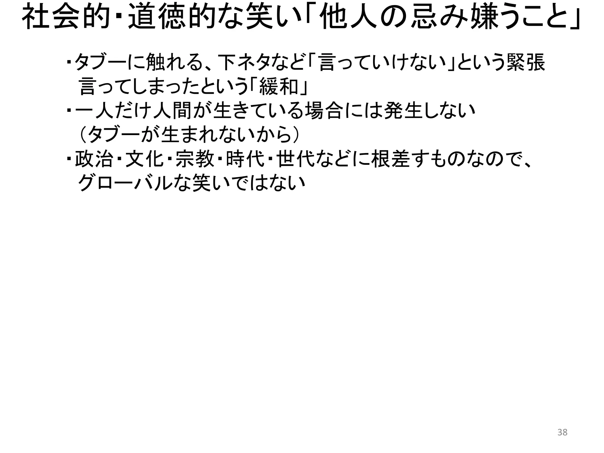社会的・道徳的な笑い「他人の忌み嫌うこと」 
・タブーに触れる、下ネタなど「言っていけない」という緊張 
言ってしまったという「緩和」 
・一人だけ人間が生きている場合には発生しない 
（タブーが生まれないから） 
・政治・文化・宗教・時代・世代などに根差すものなので、 グローバルな笑いではない 38 
 