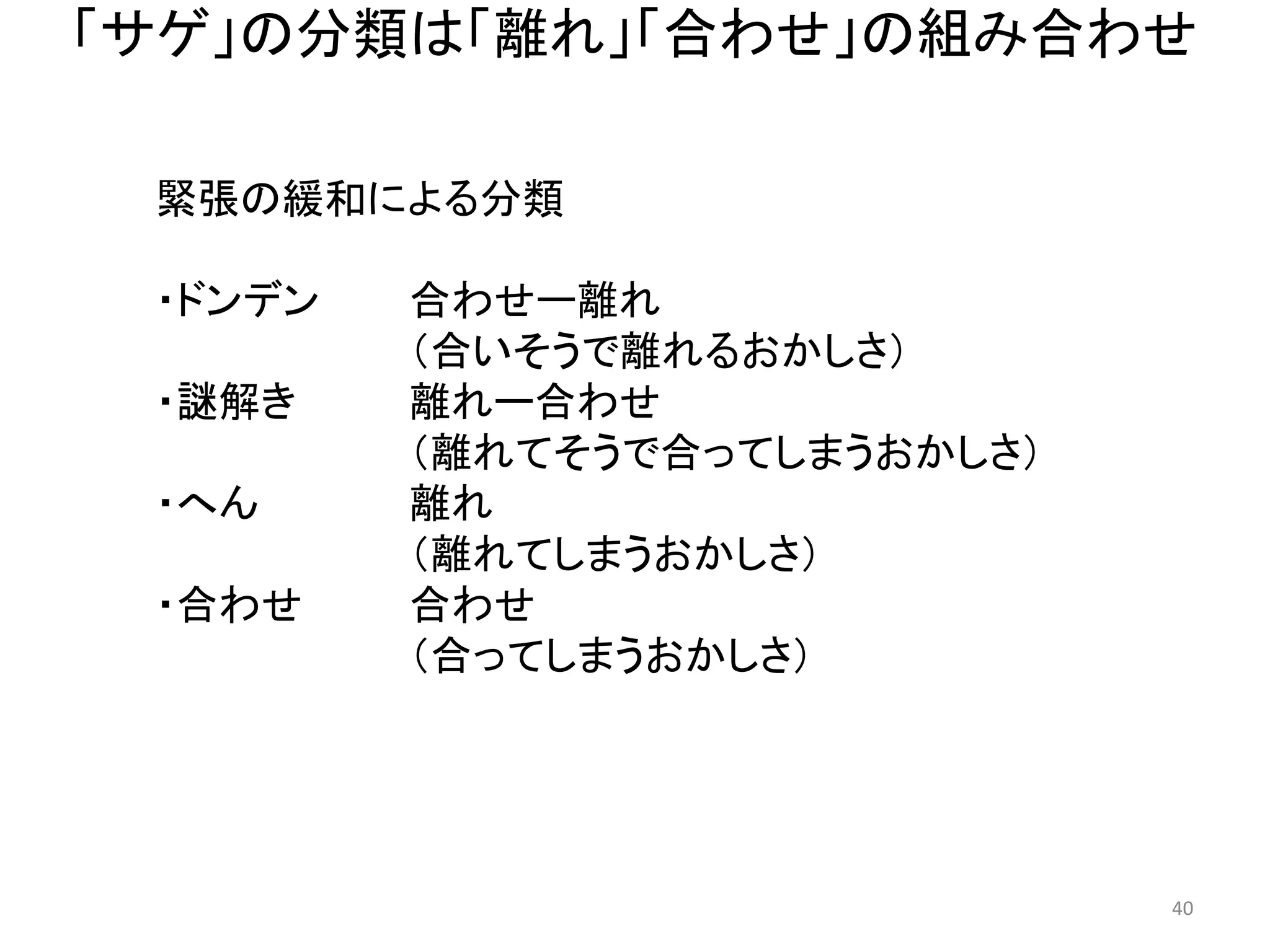 「サゲ」の分類は「離れ」「合わせ」の組み合わせ 40 
緊張の緩和による分類 
・ドンデン 合わせー離れ （合いそうで離れるおかしさ） 
・謎解き 離れー合わせ （離れてそうで合ってしまうおかしさ） 
・へん 離れ （離れてしまうおかしさ） 
・合わせ 合わせ 
（合ってしまうおかしさ）  
