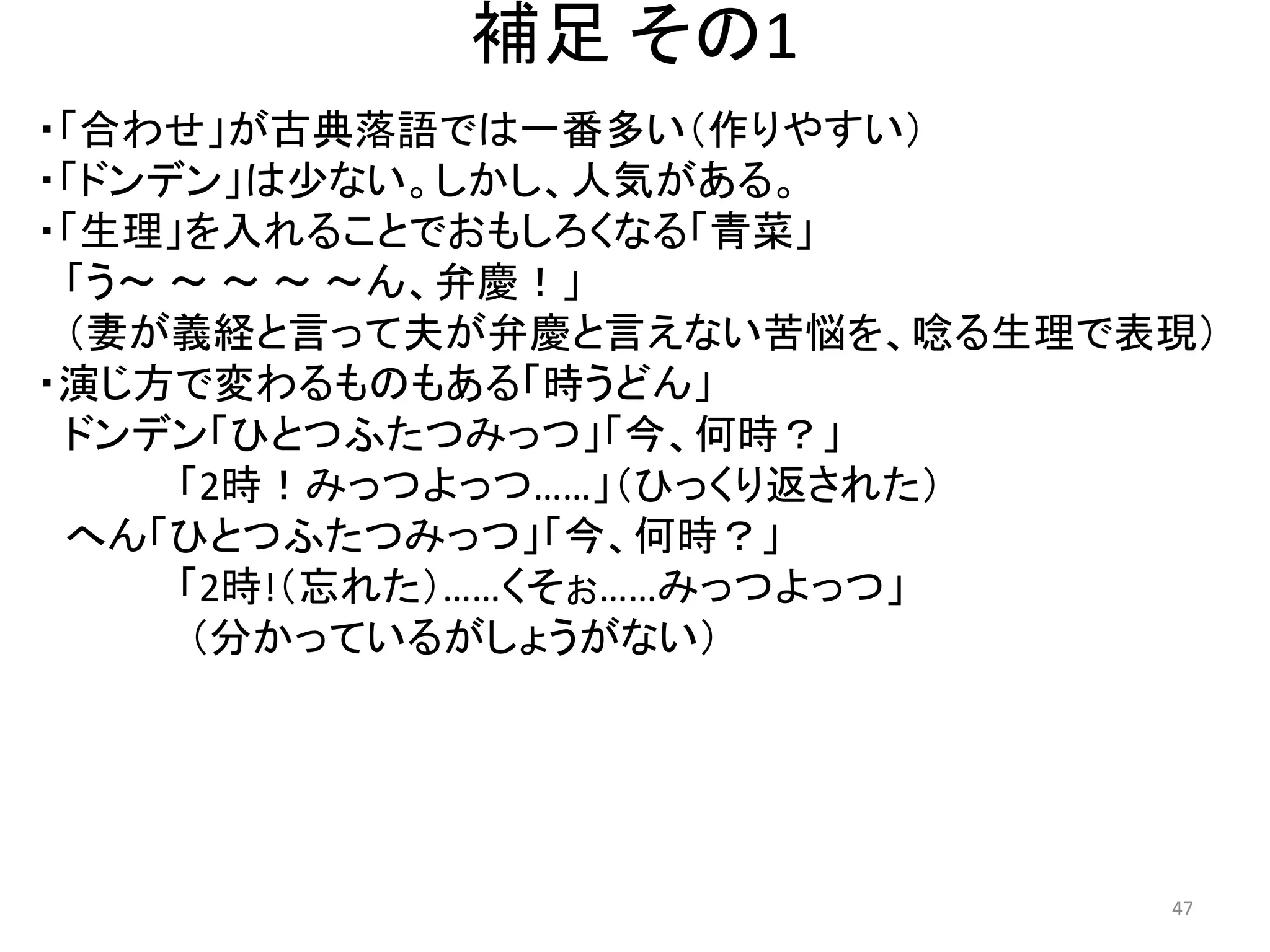 補足 その1 
・「合わせ」が古典落語では一番多い（作りやすい） 
・「ドンデン」は少ない。しかし、人気がある。 
・「生理」を入れることでおもしろくなる「青菜」 
「う～ ～ ～ ～ ～ん、弁慶！」 
（妻が義経と言って夫が弁慶と言えない苦悩を、唸る生理で表現） 
・演じ方で変わるものもある「時うどん」 
ドンデン「ひとつふたつみっつ」「今、何時？」 「2時！みっつよっつ……」（ひっくり返された） へん「ひとつふたつみっつ」「今、何時？」 「2時!（忘れた）……くそぉ……みっつよっつ」 （分かっているがしょうがない） 47 
 