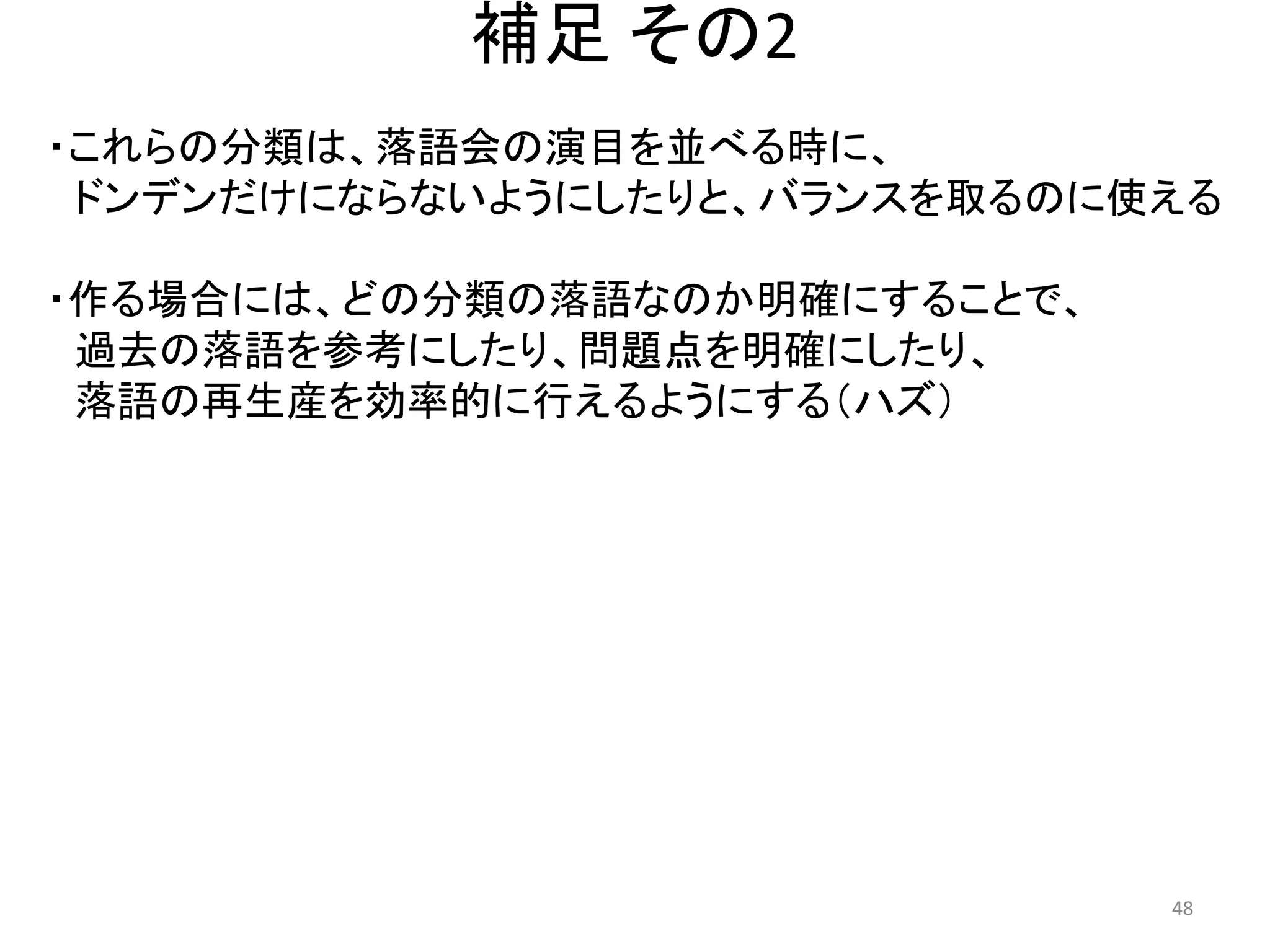 補足 その2 
・これらの分類は、落語会の演目を並べる時に、 
ドンデンだけにならないようにしたりと、バランスを取るのに使える 
・作る場合には、どの分類の落語なのか明確にすることで、 
過去の落語を参考にしたり、問題点を明確にしたり、 
落語の再生産を効率的に行えるようにする（ハズ） 48 
 