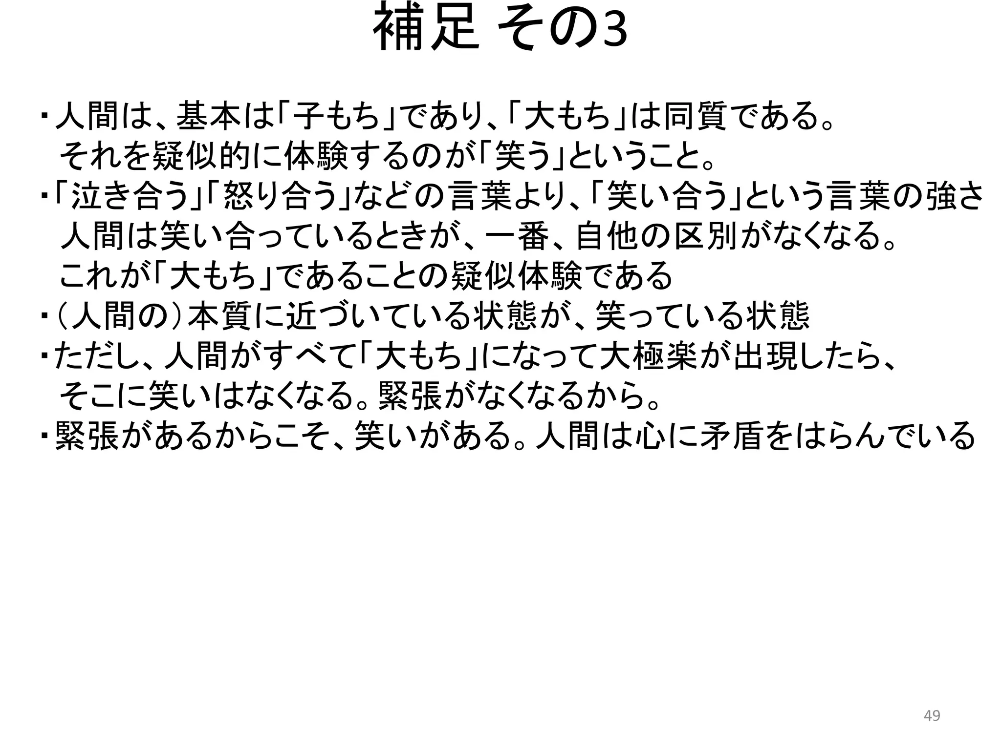 補足 その3 
・人間は、基本は「子もち」であり、「大もち」は同質である。 
それを疑似的に体験するのが「笑う」ということ。 
・「泣き合う」「怒り合う」などの言葉より、「笑い合う」という言葉の強さ 
人間は笑い合っているときが、一番、自他の区別がなくなる。 これが「大もち」であることの疑似体験である 
・（人間の）本質に近づいている状態が、笑っている状態 
・ただし、人間がすべて「大もち」になって大極楽が出現したら、 
そこに笑いはなくなる。緊張がなくなるから。 
・緊張があるからこそ、笑いがある。人間は心に矛盾をはらんでいる 49 
 