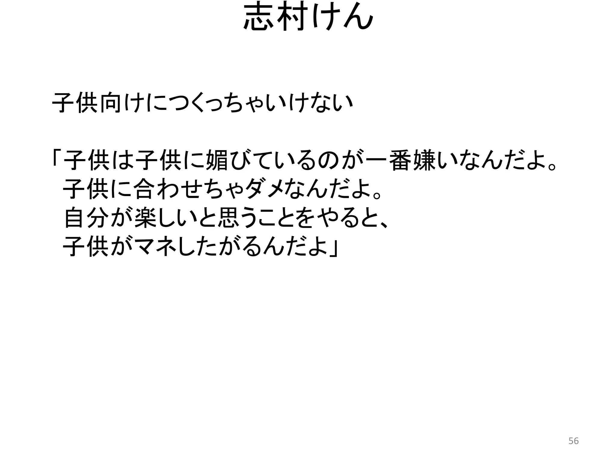 志村けん 
子供向けにつくっちゃいけない 
「子供は子供に媚びているのが一番嫌いなんだよ。 子供に合わせちゃダメなんだよ。 
自分が楽しいと思うことをやると、 
子供がマネしたがるんだよ」 56 
 