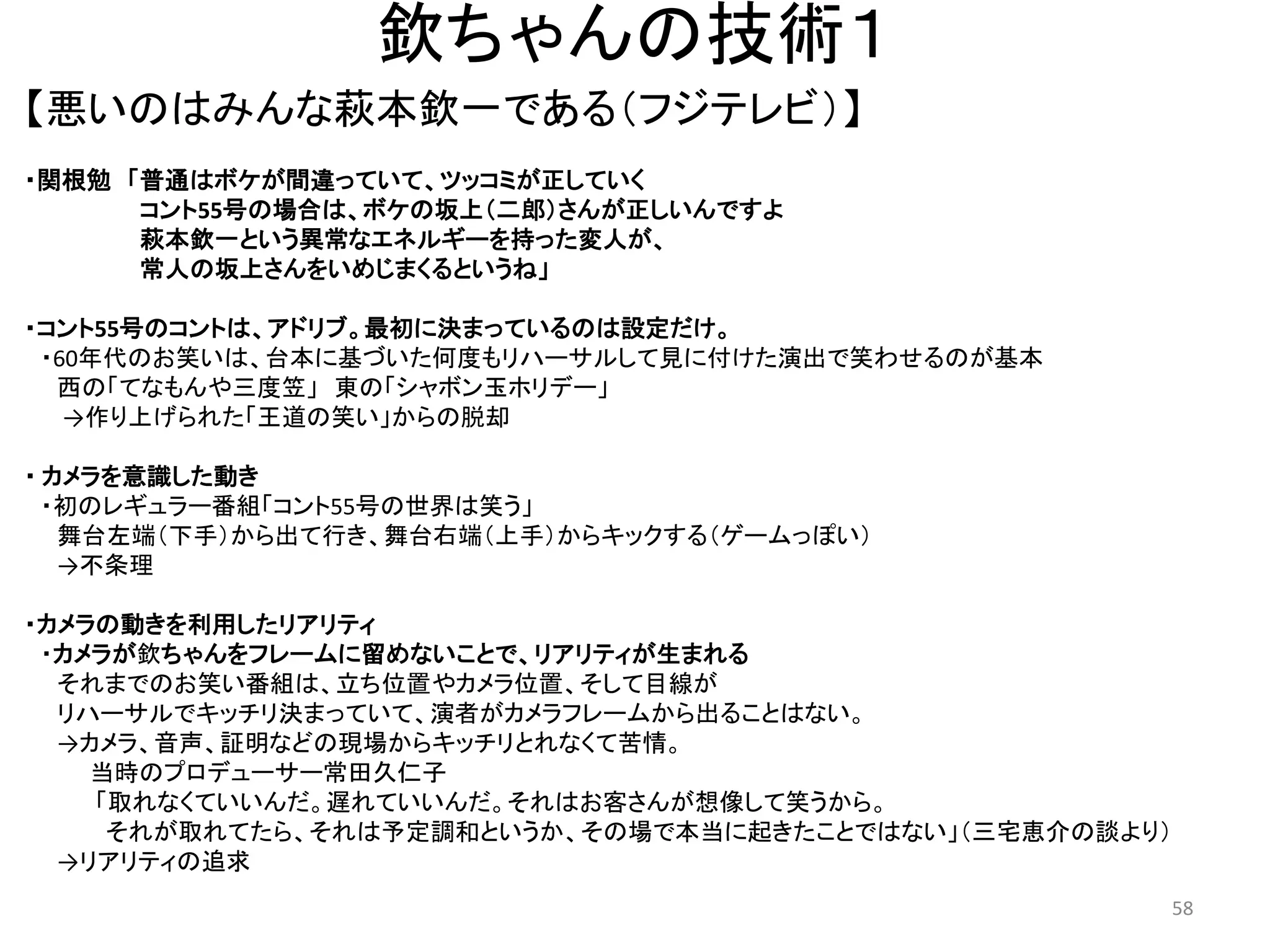 欽ちゃんの技術１ 
【悪いのはみんな萩本欽一である（フジテレビ）】 58 
・関根勉 「普通はボケが間違っていて、ツッコミが正していく 
コント55号の場合は、ボケの坂上（二郎）さんが正しいんですよ 萩本欽一という異常なエネルギーを持った変人が、 常人の坂上さんをいめじまくるというね」 
・コント55号のコントは、アドリブ。最初に決まっているのは設定だけ。 ・60年代のお笑いは、台本に基づいた何度もリハーサルして見に付けた演出で笑わせるのが基本 西の「てなもんや三度笠」 東の「シャボン玉ホリデー」 →作り上げられた「王道の笑い」からの脱却 
・ カメラを意識した動き 
・初のレギュラー番組「コント55号の世界は笑う」 舞台左端（下手）から出て行き、舞台右端（上手）からキックする（ゲームっぽい） →不条理 
・カメラの動きを利用したリアリティ 
・カメラが欽ちゃんをフレームに留めないことで、リアリティが生まれる それまでのお笑い番組は、立ち位置やカメラ位置、そして目線が リハーサルでキッチリ決まっていて、演者がカメラフレームから出ることはない。 →カメラ、音声、証明などの現場からキッチリとれなくて苦情。 当時のプロデューサー常田久仁子 「取れなくていいんだ。遅れていいんだ。それはお客さんが想像して笑うから。 
それが取れてたら、それは予定調和というか、その場で本当に起きたことではない」（三宅恵介の談より） 
→リアリティの追求  