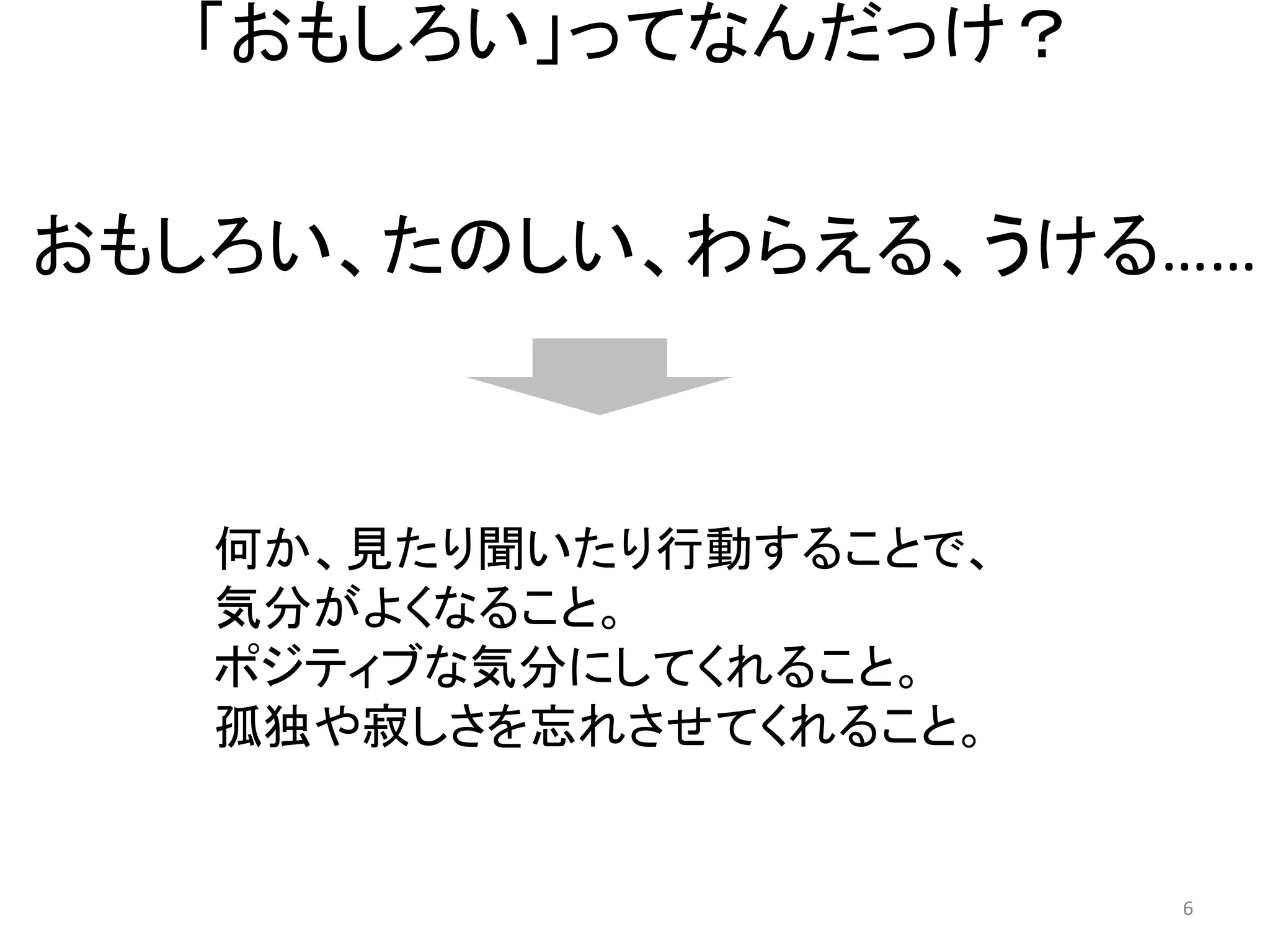 「おもしろい」ってなんだっけ？ 
おもしろい、たのしい、わらえる、うける…… 
何か、見たり聞いたり行動することで、 
気分がよくなること。 
ポジティブな気分にしてくれること。 
孤独や寂しさを忘れさせてくれること。 6 
 