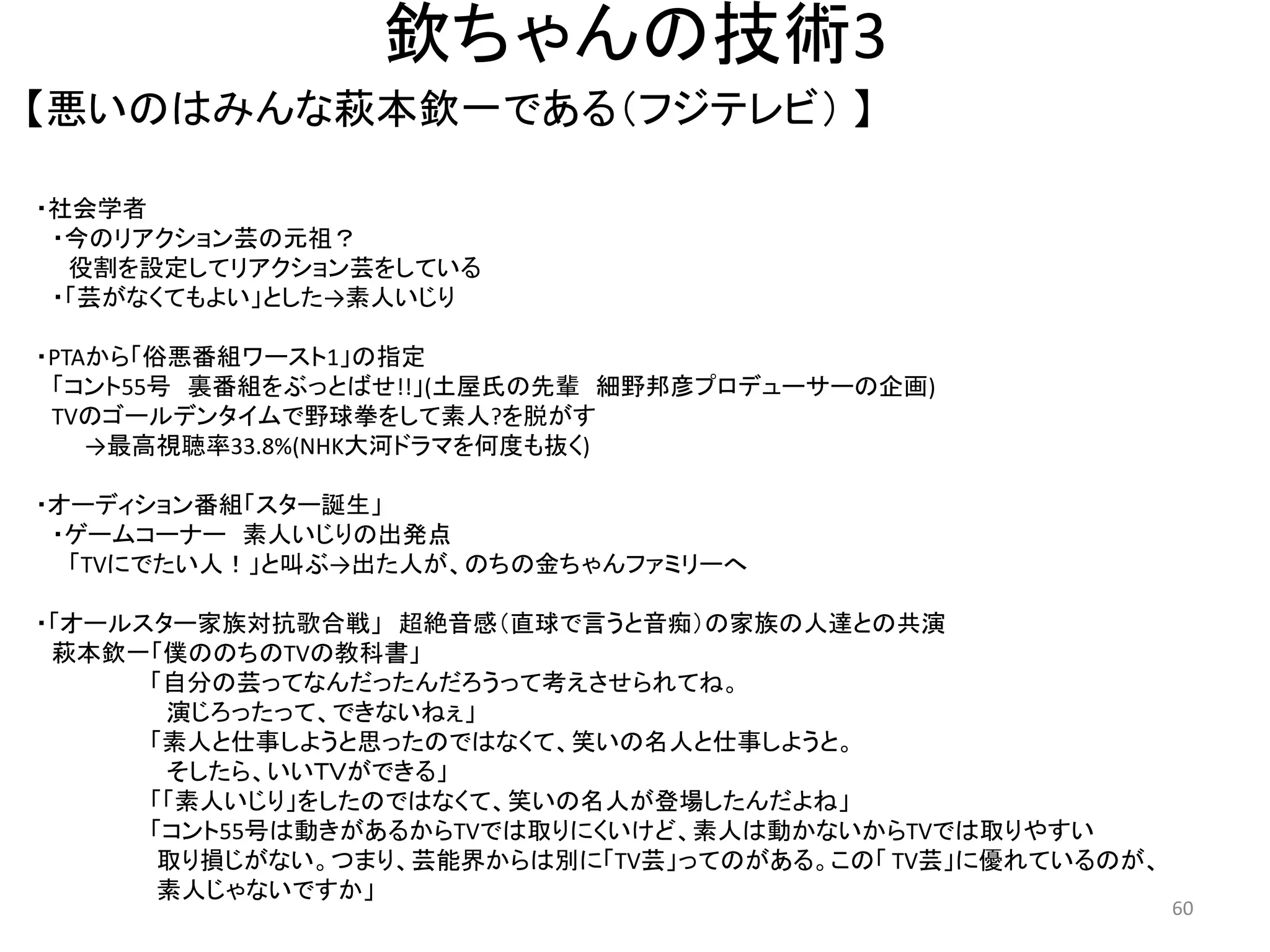 欽ちゃんの技術3 
【悪いのはみんな萩本欽一である（フジテレビ） 】 60 
・社会学者 ・今のリアクション芸の元祖？ 役割を設定してリアクション芸をしている 
・「芸がなくてもよい」とした→素人いじり 
・PTAから「俗悪番組ワースト1」の指定 
「コント55号 裏番組をぶっとばせ!!」(土屋氏の先輩 細野邦彦プロデューサーの企画) TVのゴールデンタイムで野球拳をして素人?を脱がす →最高視聴率33.8%(NHK大河ドラマを何度も抜く) 
・オーディション番組「スター誕生」 
・ゲームコーナー 素人いじりの出発点 「TVにでたい人！」と叫ぶ→出た人が、のちの金ちゃんファミリーへ 
・「オールスター家族対抗歌合戦」 超絶音感（直球で言うと音痴）の家族の人達との共演 萩本欽一「僕ののちのTVの教科書」 「自分の芸ってなんだったんだろうって考えさせられてね。 演じろったって、できないねぇ」 「素人と仕事しようと思ったのではなくて、笑いの名人と仕事しようと。 
そしたら、いいＴＶができる」 「「素人いじり」をしたのではなくて、笑いの名人が登場したんだよね」 「コント55号は動きがあるからTVでは取りにくいけど、素人は動かないからTVでは取りやすい 取り損じがない。つまり、芸能界からは別に「TV芸」ってのがある。この「 TV芸」に優れているのが、 素人じゃないですか」  