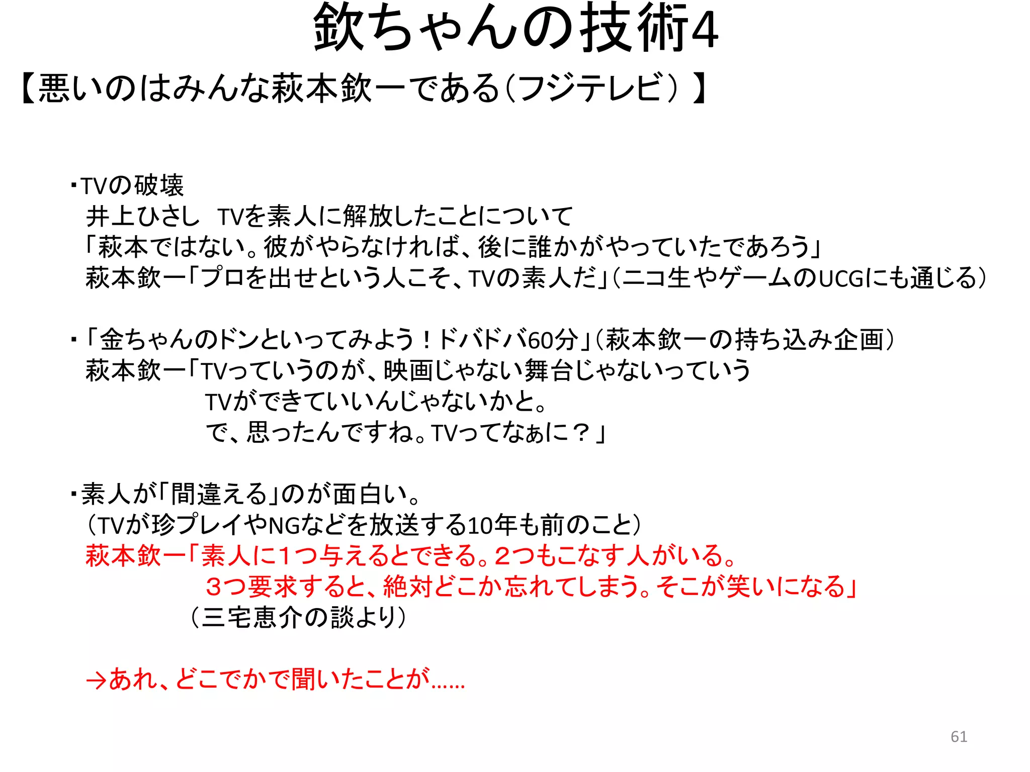 欽ちゃんの技術4 
【悪いのはみんな萩本欽一である（フジテレビ） 】 61 
・TVの破壊 井上ひさし TVを素人に解放したことについて 「萩本ではない。彼がやらなければ、後に誰かがやっていたであろう」 
萩本欽一「プロを出せという人こそ、TVの素人だ」（ニコ生やゲームのUCGにも通じる） 
・ 「金ちゃんのドンといってみよう！ドバドバ60分」（萩本欽一の持ち込み企画） 
萩本欽一「TVっていうのが、映画じゃない舞台じゃないっていう TVができていいんじゃないかと。 で、思ったんですね。TVってなぁに？」 
・素人が「間違える」のが面白い。 
（TVが珍プレイやNGなどを放送する10年も前のこと） 萩本欽一「素人に１つ与えるとできる。２つもこなす人がいる。 ３つ要求すると、絶対どこか忘れてしまう。そこが笑いになる」 （三宅恵介の談より） 
→あれ、どこでかで聞いたことが…… 
 