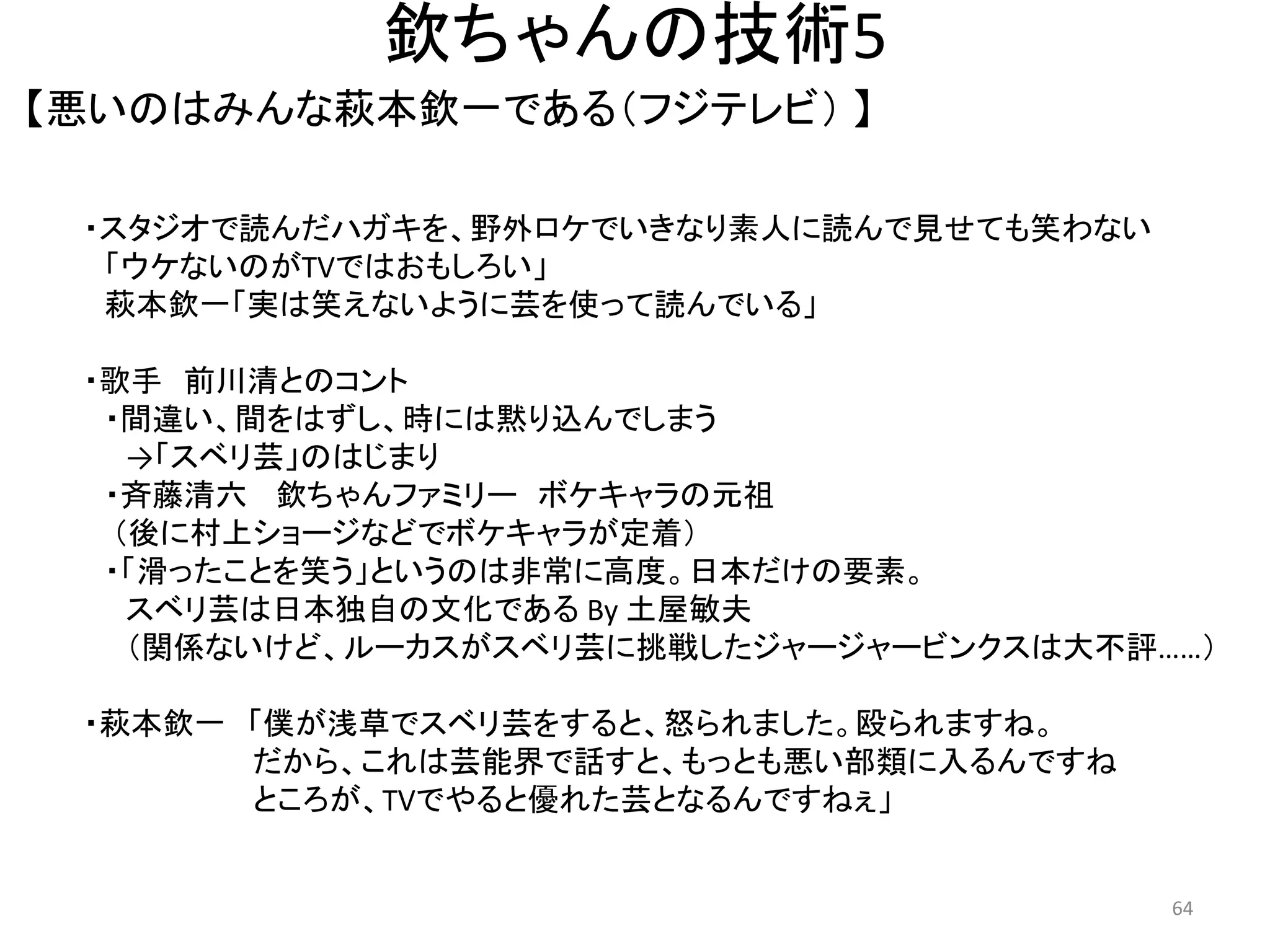 欽ちゃんの技術5 
【悪いのはみんな萩本欽一である（フジテレビ） 】 64 
・スタジオで読んだハガキを、野外ロケでいきなり素人に読んで見せても笑わない 
「ウケないのがTVではおもしろい」 萩本欽一「実は笑えないように芸を使って読んでいる」 
・歌手 前川清とのコント 
・間違い、間をはずし、時には黙り込んでしまう →「スベリ芸」のはじまり 
・斉藤清六 欽ちゃんファミリー ボケキャラの元祖 （後に村上ショージなどでボケキャラが定着） 
・「滑ったことを笑う」というのは非常に高度。日本だけの要素。 スベリ芸は日本独自の文化である By 土屋敏夫 （関係ないけど、ルーカスがスベリ芸に挑戦したジャージャービンクスは大不評……） ・萩本欽一 「僕が浅草でスベリ芸をすると、怒られました。殴られますね。 だから、これは芸能界で話すと、もっとも悪い部類に入るんですね ところが、TVでやると優れた芸となるんですねぇ」  