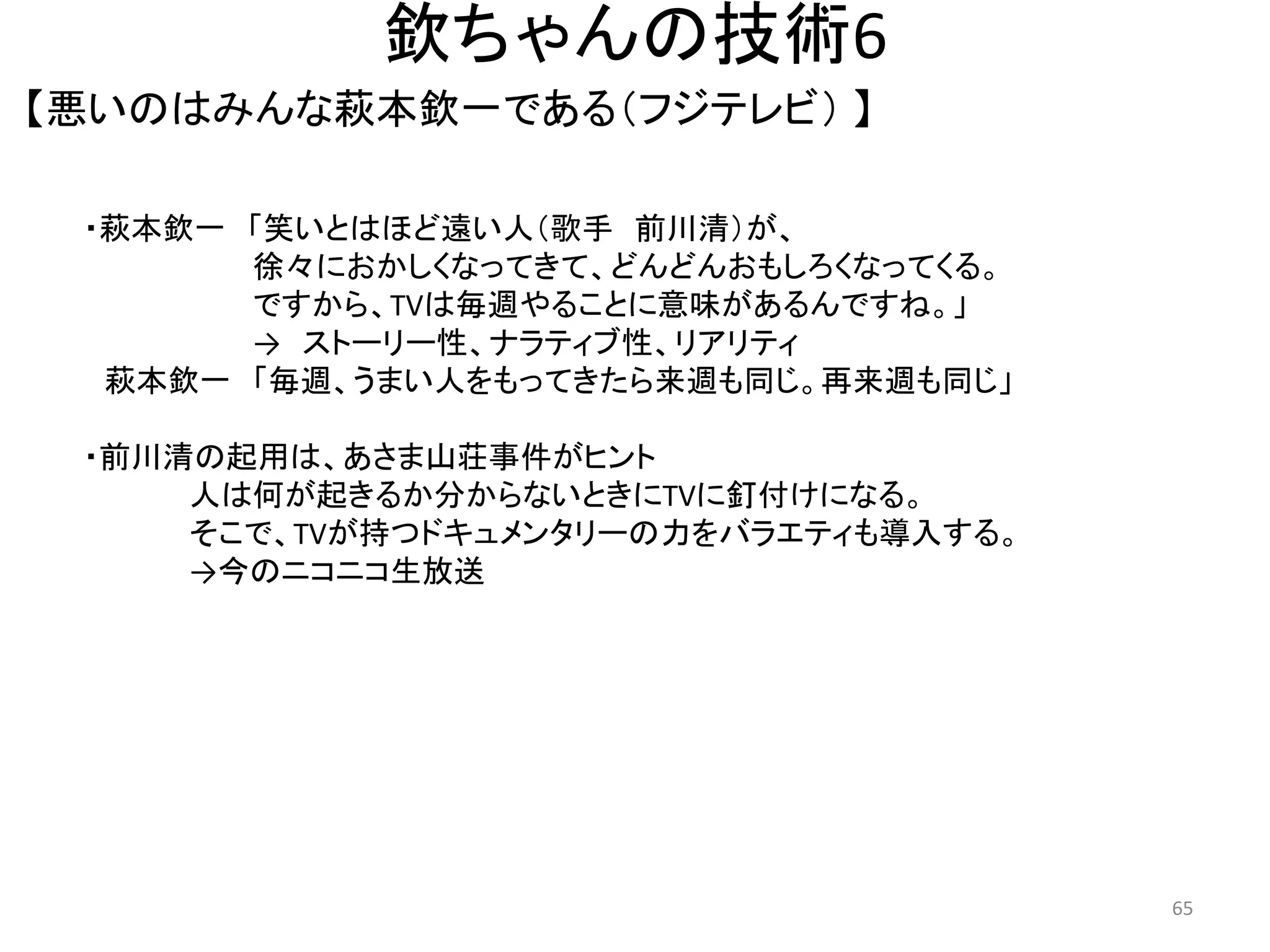 欽ちゃんの技術6 
【悪いのはみんな萩本欽一である（フジテレビ） 】 65 
・萩本欽一 「笑いとはほど遠い人（歌手 前川清）が、 
徐々におかしくなってきて、どんどんおもしろくなってくる。 ですから、TVは毎週やることに意味があるんですね。」 
→ ストーリー性、ナラティブ性、リアリティ 萩本欽一 「毎週、うまい人をもってきたら来週も同じ。再来週も同じ」 
・前川清の起用は、あさま山荘事件がヒント 人は何が起きるか分からないときにTVに釘付けになる。 そこで、TVが持つドキュメンタリーの力をバラエティも導入する。 →今のニコニコ生放送 
 