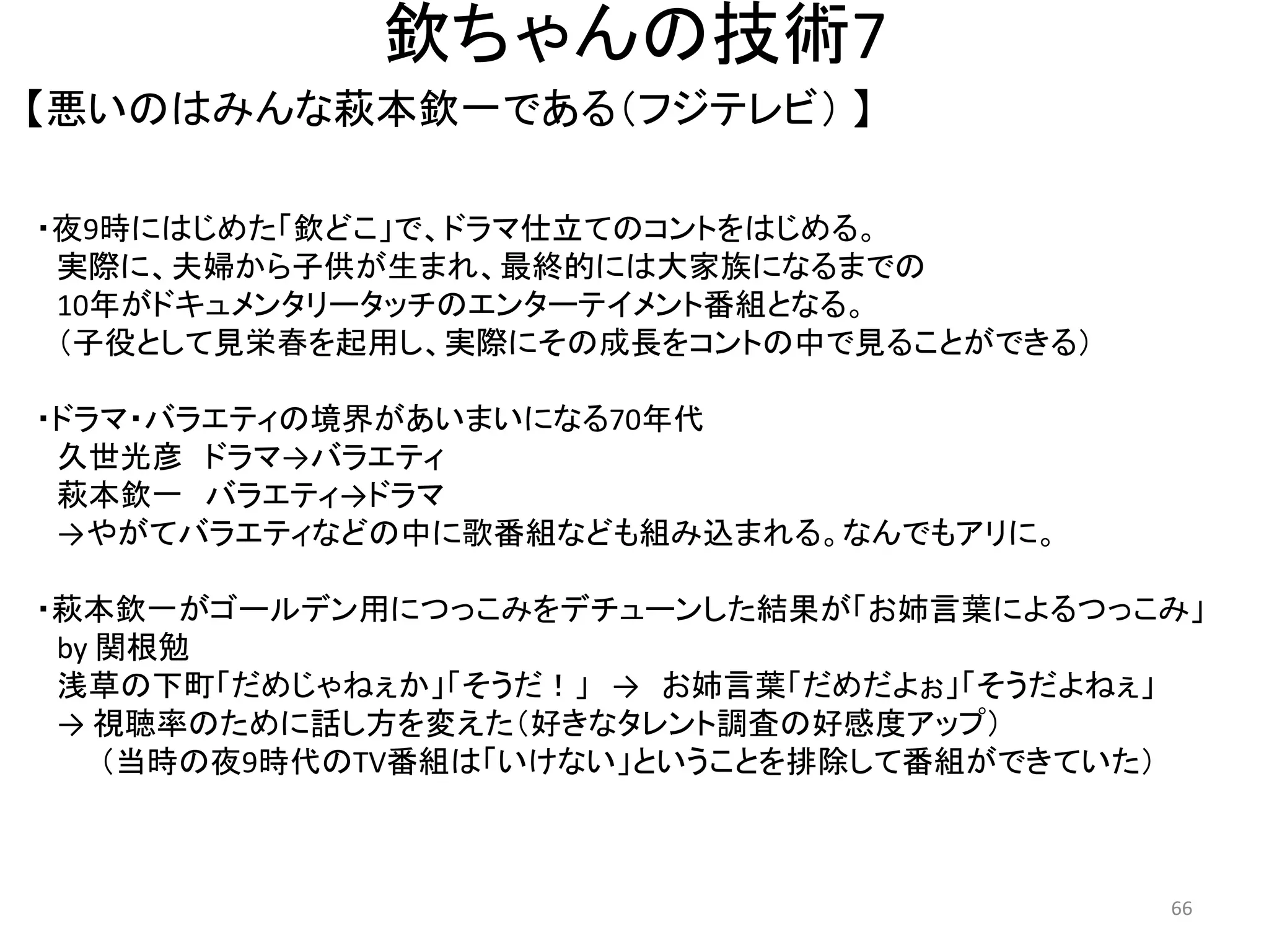 欽ちゃんの技術7 
【悪いのはみんな萩本欽一である（フジテレビ） 】 66 
・夜9時にはじめた「欽どこ」で、ドラマ仕立てのコントをはじめる。 
実際に、夫婦から子供が生まれ、最終的には大家族になるまでの 10年がドキュメンタリータッチのエンターテイメント番組となる。 （子役として見栄春を起用し、実際にその成長をコントの中で見ることができる） ・ドラマ・バラエティの境界があいまいになる70年代 久世光彦 ドラマ→バラエティ 萩本欽一 バラエティ→ドラマ 
→やがてバラエティなどの中に歌番組なども組み込まれる。なんでもアリに。 
・萩本欽一がゴールデン用につっこみをデチューンした結果が「お姉言葉によるつっこみ」 by 関根勉 
浅草の下町「だめじゃねぇか」「そうだ！」 → お姉言葉「だめだよぉ」「そうだよねぇ」 → 視聴率のために話し方を変えた（好きなタレント調査の好感度アップ） （当時の夜9時代のTV番組は「いけない」ということを排除して番組ができていた） 
 