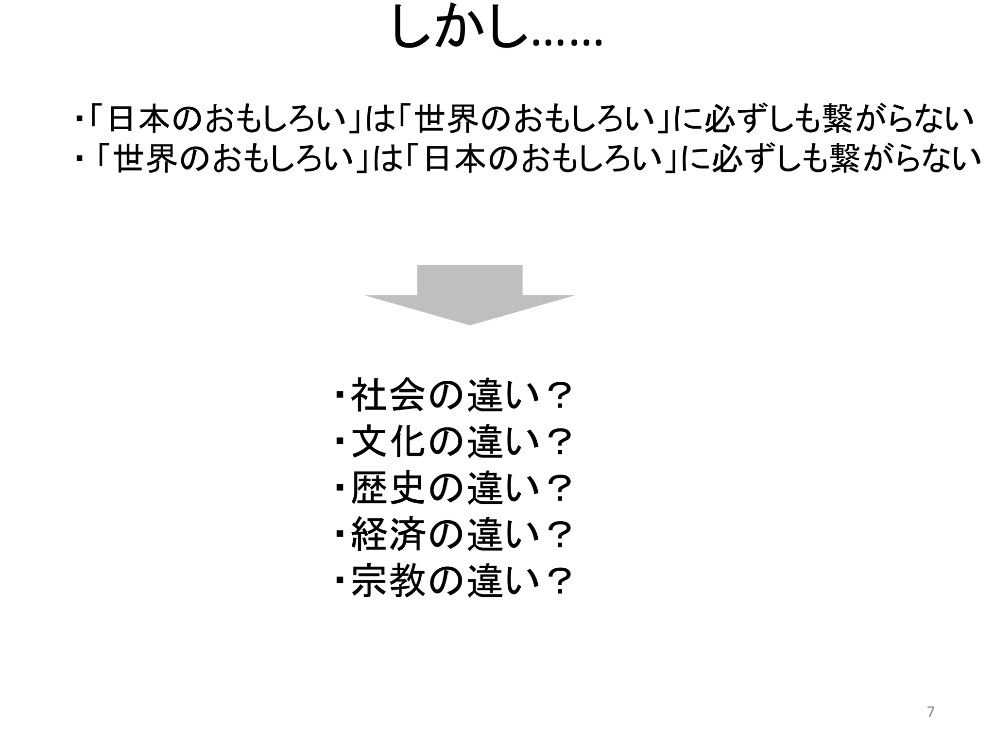 しかし…… 
・「日本のおもしろい」は「世界のおもしろい」に必ずしも繋がらない 
・ 「世界のおもしろい」は「日本のおもしろい」に必ずしも繋がらない 
・社会の違い？ 
・文化の違い？ 
・歴史の違い？ 
・経済の違い？ 
・宗教の違い？ 7 
 