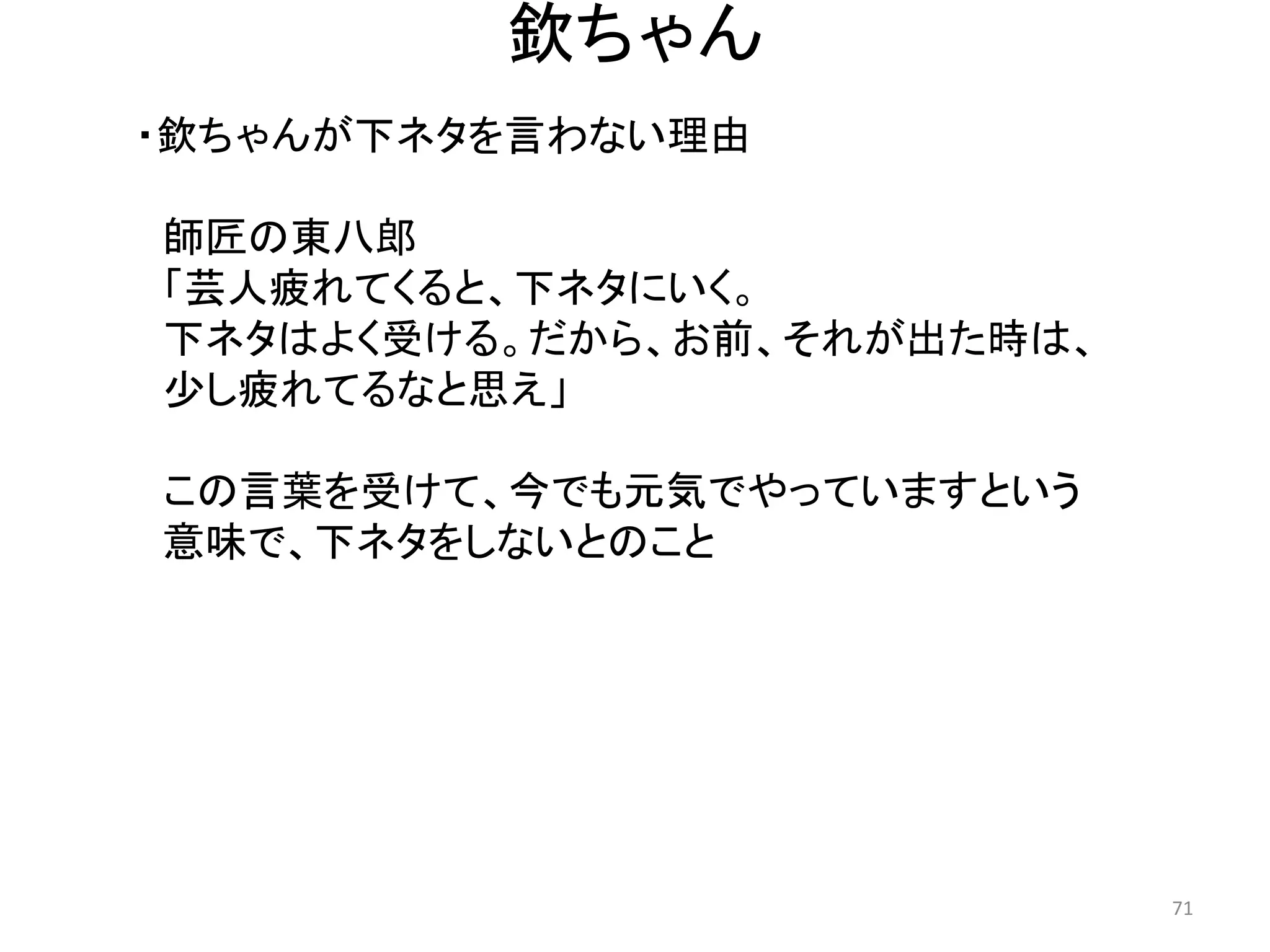 欽ちゃん 
・欽ちゃんが下ネタを言わない理由 
師匠の東八郎 「芸人疲れてくると、下ネタにいく。 
下ネタはよく受ける。だから、お前、それが出た時は、 
少し疲れてるなと思え」 
この言葉を受けて、今でも元気でやっていますという 
意味で、下ネタをしないとのこと 71 
 