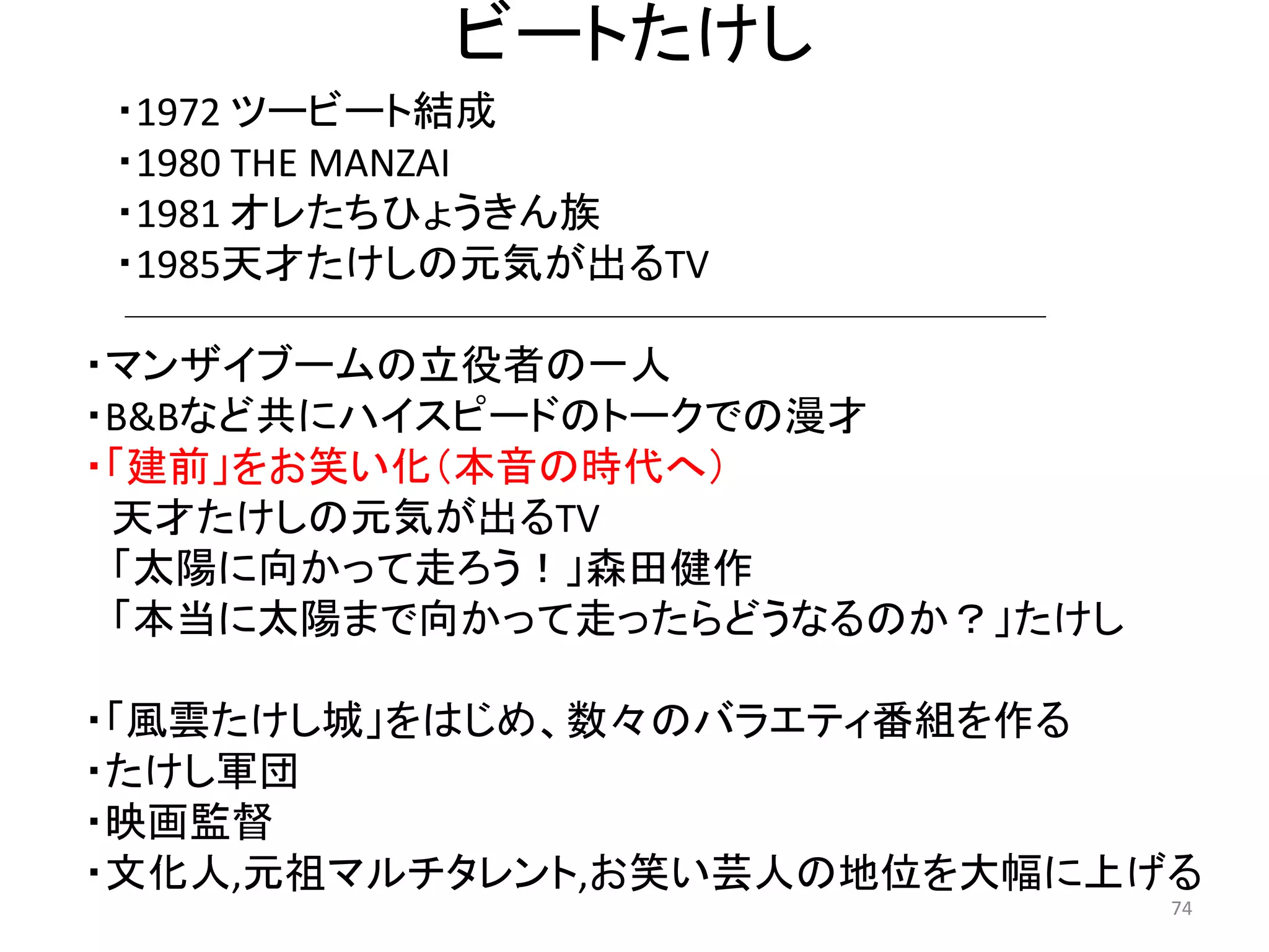 ビートたけし 
・マンザイブームの立役者の一人 
・B&Bなど共にハイスピードのトークでの漫才 
・「建前」をお笑い化（本音の時代へ） 天才たけしの元気が出るTV 
「太陽に向かって走ろう！」森田健作 
「本当に太陽まで向かって走ったらどうなるのか？」たけし 
・「風雲たけし城」をはじめ、数々のバラエティ番組を作る 
・たけし軍団 
・映画監督 
・文化人,元祖マルチタレント,お笑い芸人の地位を大幅に上げる 74 
・1972 ツービート結成 
・1980 THE MANZAI 
・1981 オレたちひょうきん族 
・1985天才たけしの元気が出るTV  