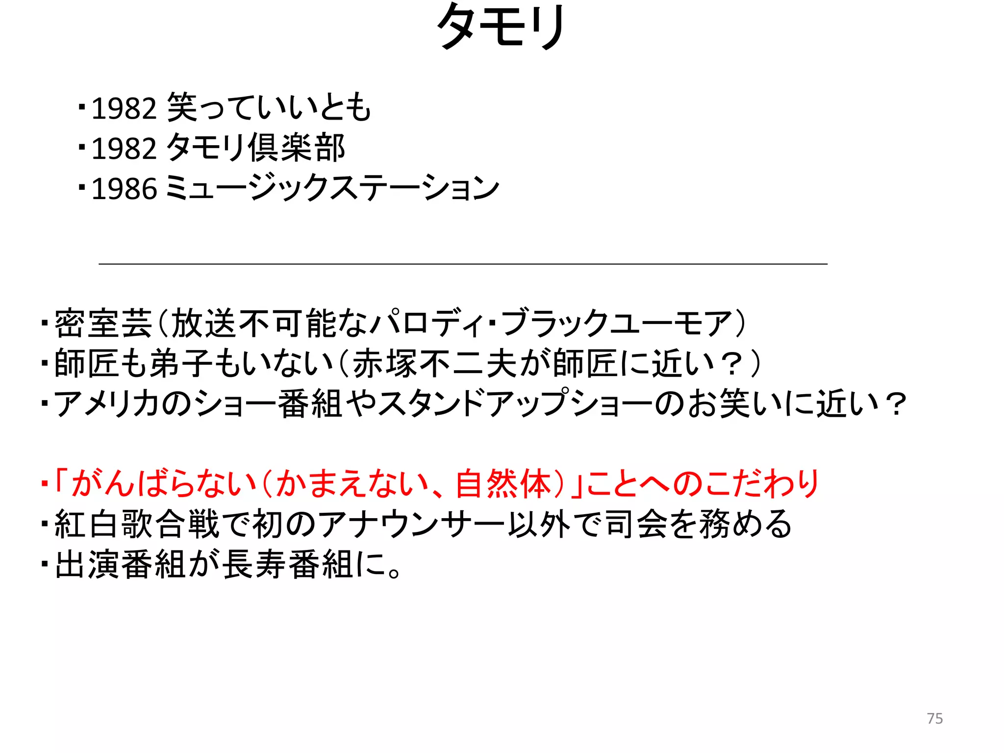 タモリ 
・1982 笑っていいとも 
・1982 タモリ倶楽部 
・1986 ミュージックステーション 75 
・密室芸（放送不可能なパロディ・ブラックユーモア） ・師匠も弟子もいない（赤塚不二夫が師匠に近い？） 
・アメリカのショー番組やスタンドアップショーのお笑いに近い？ 
・「がんばらない（かまえない、自然体）」ことへのこだわり 
・紅白歌合戦で初のアナウンサー以外で司会を務める 
・出演番組が長寿番組に。  