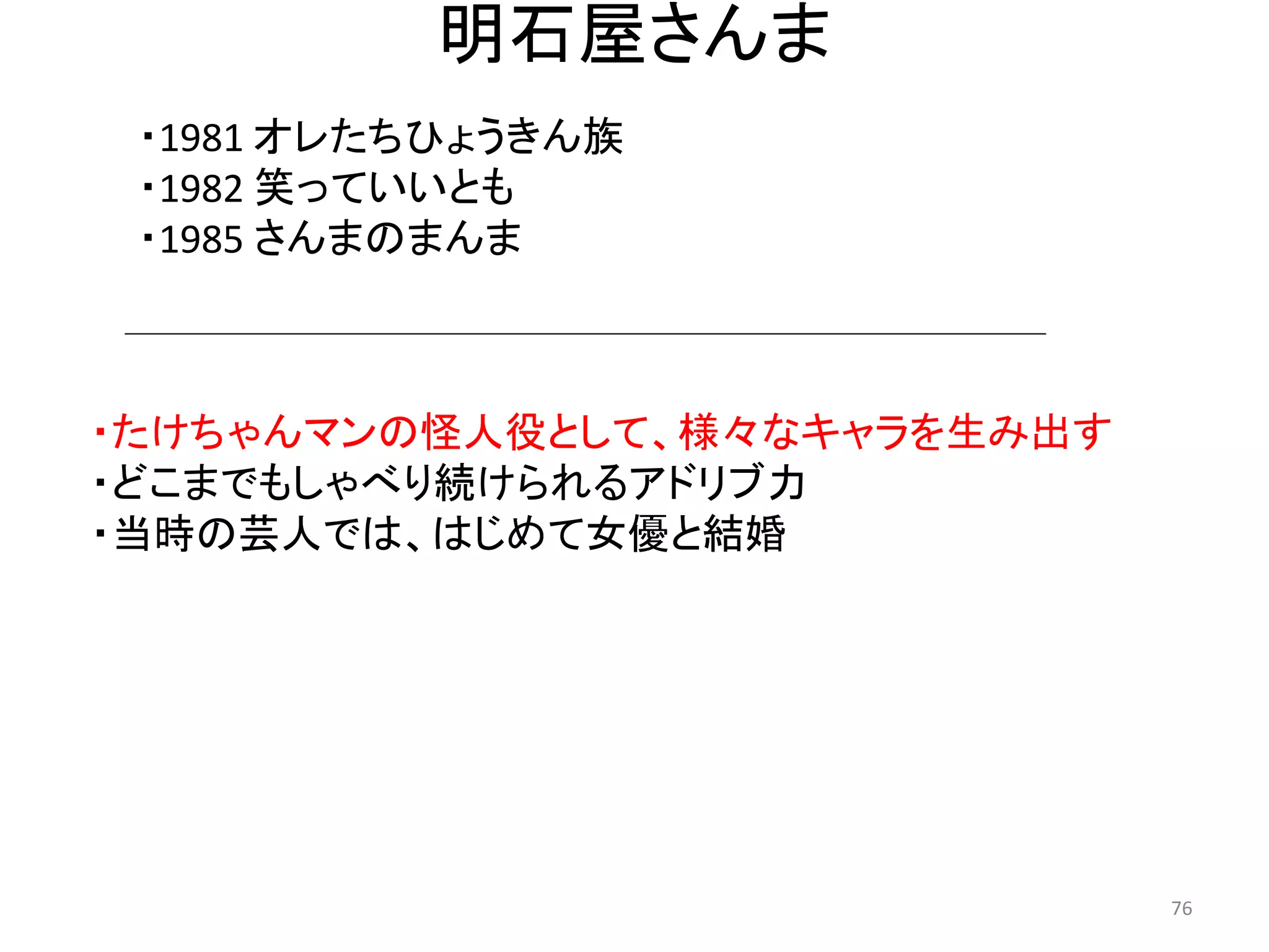 明石屋さんま 
・たけちゃんマンの怪人役として、様々なキャラを生み出す 
・どこまでもしゃべり続けられるアドリブ力 
・当時の芸人では、はじめて女優と結婚 76 
・1981 オレたちひょうきん族 
・1982 笑っていいとも 
・1985 さんまのまんま  