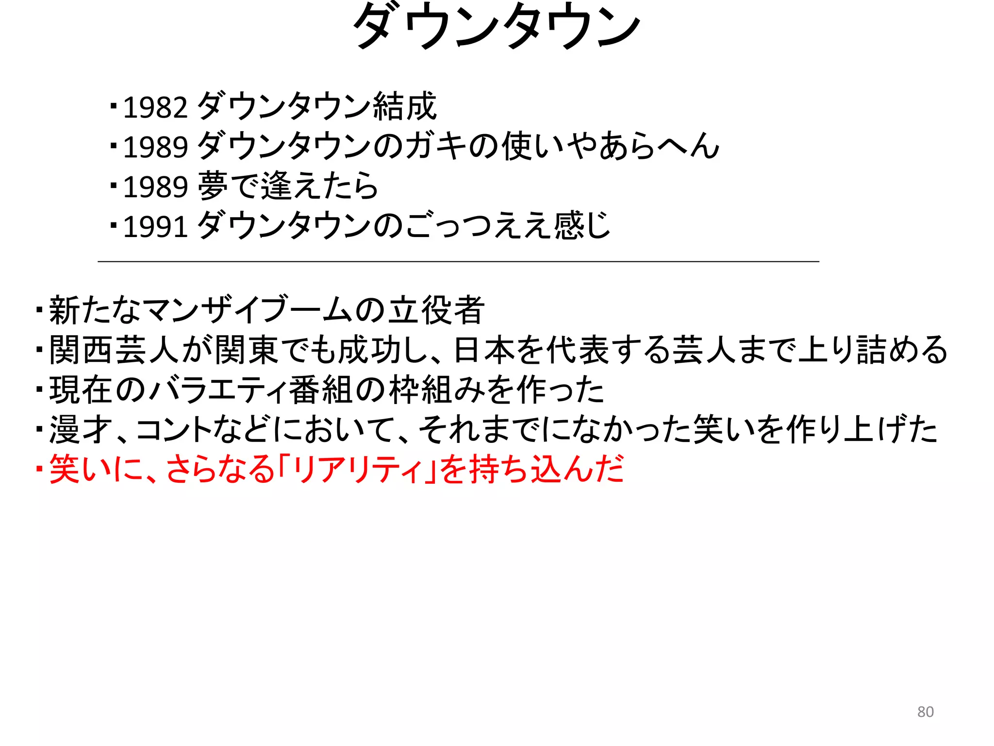 ダウンタウン 
・1982 ダウンタウン結成 
・1989 ダウンタウンのガキの使いやあらへん 
・1989 夢で逢えたら 
・1991 ダウンタウンのごっつええ感じ 80 
・新たなマンザイブームの立役者 
・関西芸人が関東でも成功し、日本を代表する芸人まで上り詰める 
・現在のバラエティ番組の枠組みを作った 
・漫才、コントなどにおいて、それまでになかった笑いを作り上げた 
・笑いに、さらなる「リアリティ」を持ち込んだ 
 