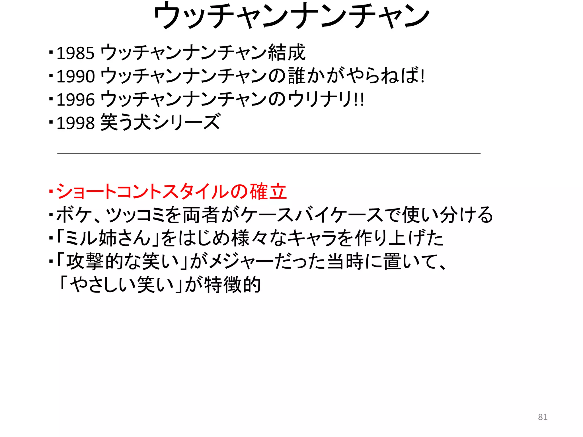 ウッチャンナンチャン 
・ショートコントスタイルの確立 
・ボケ、ツッコミを両者がケースバイケースで使い分ける 
・「ミル姉さん」をはじめ様々なキャラを作り上げた 
・「攻撃的な笑い」がメジャーだった当時に置いて、 
「やさしい笑い」が特徴的 81 
・1985 ウッチャンナンチャン結成 
・1990 ウッチャンナンチャンの誰かがやらねば! 
・1996 ウッチャンナンチャンのウリナリ!! 
・1998 笑う犬シリーズ  