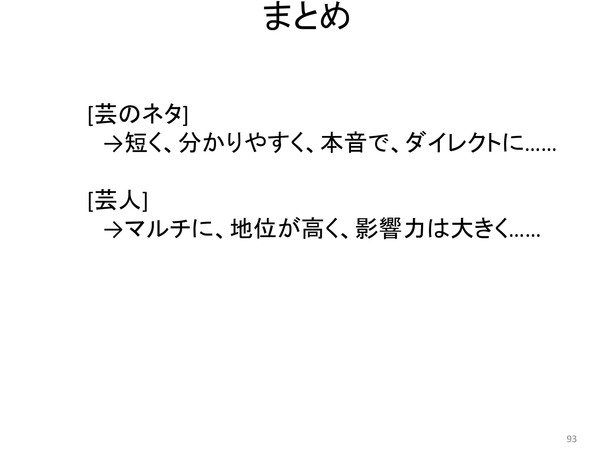 まとめ 93 
[芸のネタ] 
→短く、分かりやすく、本音で、ダイレクトに…… 
[芸人] 
→マルチに、地位が高く、影響力は大きく……  