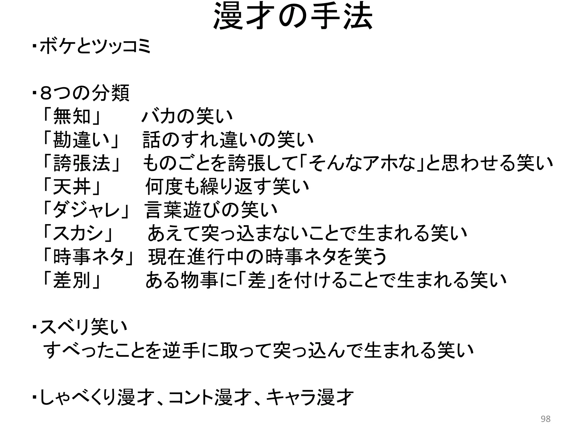 漫才の手法 
・ボケとツッコミ 
・８つの分類 
「無知」 バカの笑い 
「勘違い」 話のすれ違いの笑い 
「誇張法」 ものごとを誇張して「そんなアホな」と思わせる笑い 
「天丼」 何度も繰り返す笑い 
「ダジャレ」 言葉遊びの笑い 
「スカシ」 あえて突っ込まないことで生まれる笑い 「時事ネタ」 現在進行中の時事ネタを笑う 
「差別」 ある物事に「差」を付けることで生まれる笑い 
・スベリ笑い 
すべったことを逆手に取って突っ込んで生まれる笑い 
・しゃべくり漫才、コント漫才、キャラ漫才 98 
 
