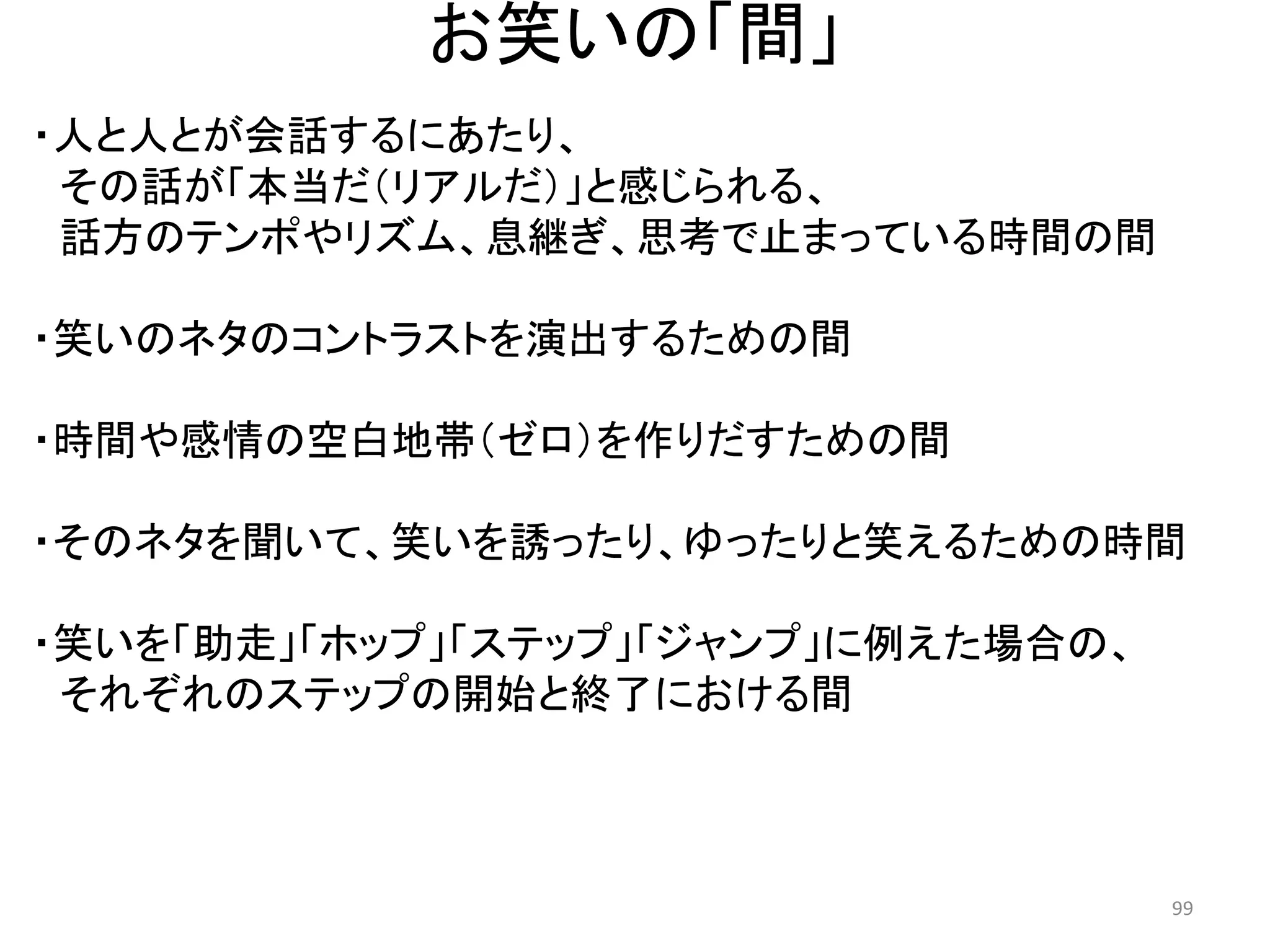 お笑いの「間」 
・人と人とが会話するにあたり、 
その話が「本当だ（リアルだ）」と感じられる、 
話方のテンポやリズム、息継ぎ、思考で止まっている時間の間 
・笑いのネタのコントラストを演出するための間 
・時間や感情の空白地帯（ゼロ）を作りだすための間 
・そのネタを聞いて、笑いを誘ったり、ゆったりと笑えるための時間 
・笑いを「助走」「ホップ」「ステップ」「ジャンプ」に例えた場合の、 
それぞれのステップの開始と終了における間 99 
 