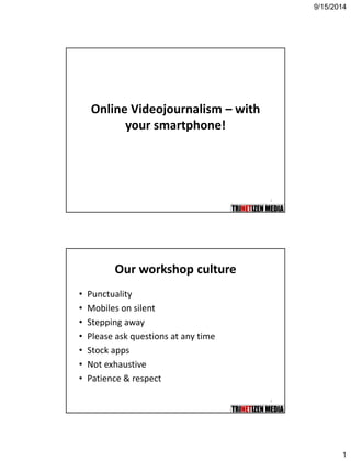 9/15/2014 
1 
2 
Online Videojournalism–with your smartphone! 
3 
Our workshop culture 
•Punctuality 
•Mobiles on silent 
•Stepping away 
•Please ask questions at any time 
•Stock apps 
•Not exhaustive 
•Patience & respect  