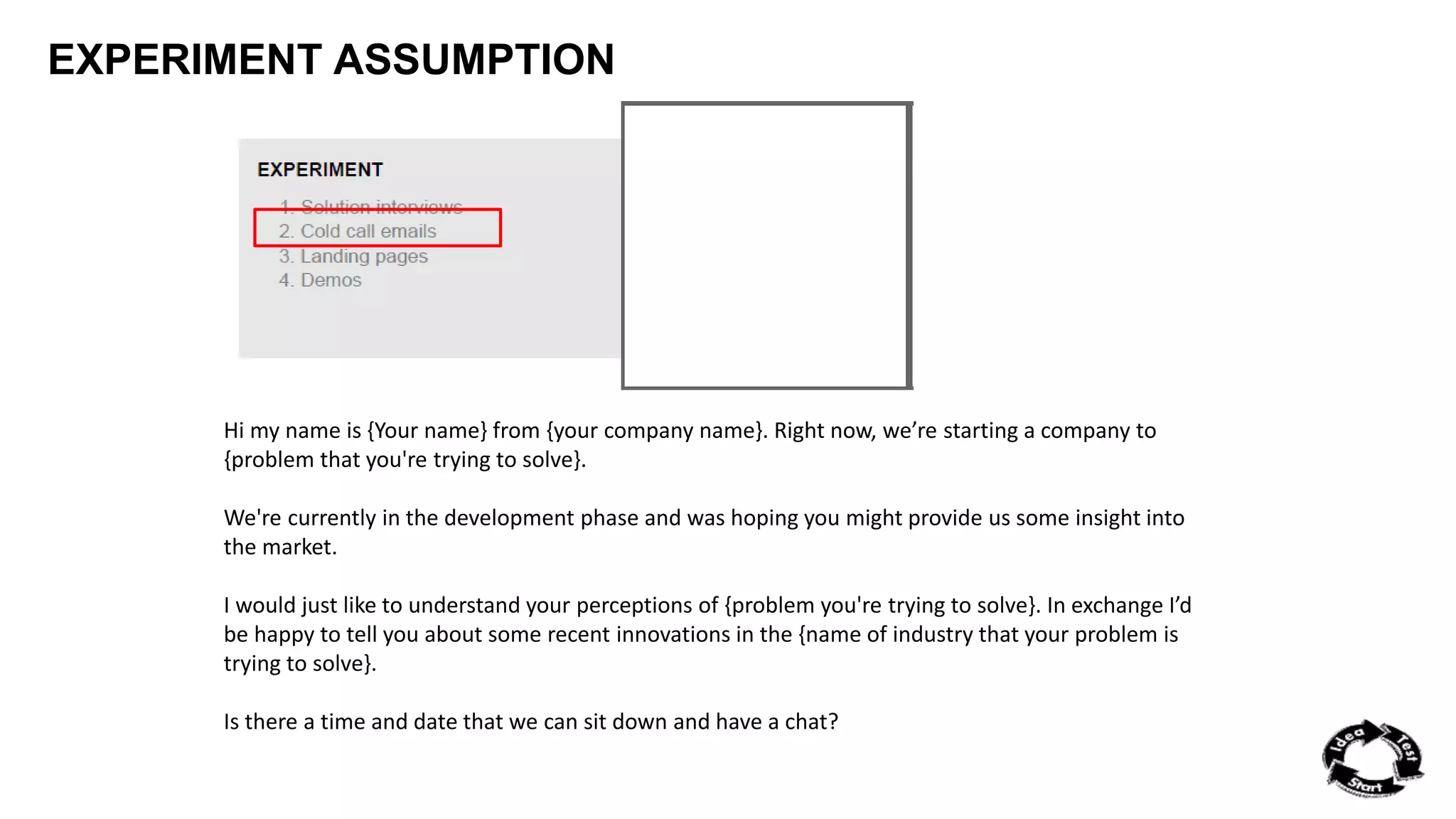 EXPERIMENT ASSUMPTION 
Hi my name is {Your name} from {your company name}. Right now, we’re starting a company to 
{problem that you're trying to solve}. 
We're currently in the development phase and was hoping you might provide us some insight into 
the market. 
I would just like to understand your perceptions of {problem you're trying to solve}. In exchange I’d 
be happy to tell you about some recent innovations in the {name of industry that your problem is 
trying to solve}. 
Is there a time and date that we can sit down and have a chat? 
 