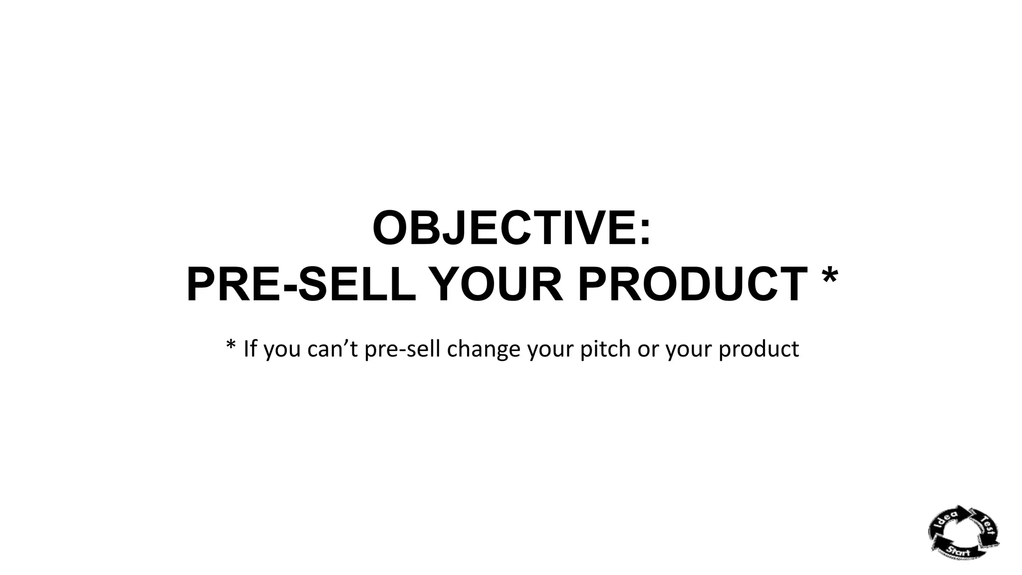 OBJECTIVE: 
PRE-SELL YOUR PRODUCT * 
* If you can’t pre-sell change your pitch or your product 
 