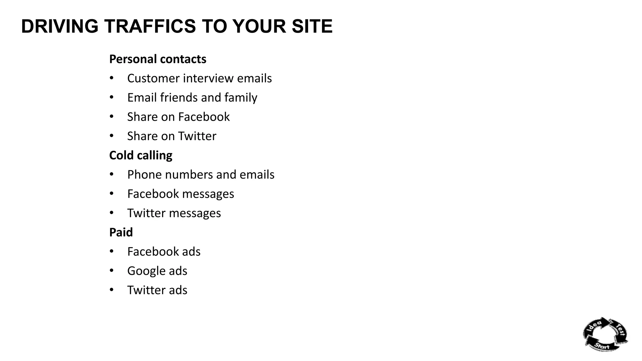 DRIVING TRAFFICS TO YOUR SITE 
Personal contacts 
• Customer interview emails 
• Email friends and family 
• Share on Facebook 
• Share on Twitter 
Cold calling 
• Phone numbers and emails 
• Facebook messages 
• Twitter messages 
Paid 
• Facebook ads 
• Google ads 
• Twitter ads 
 