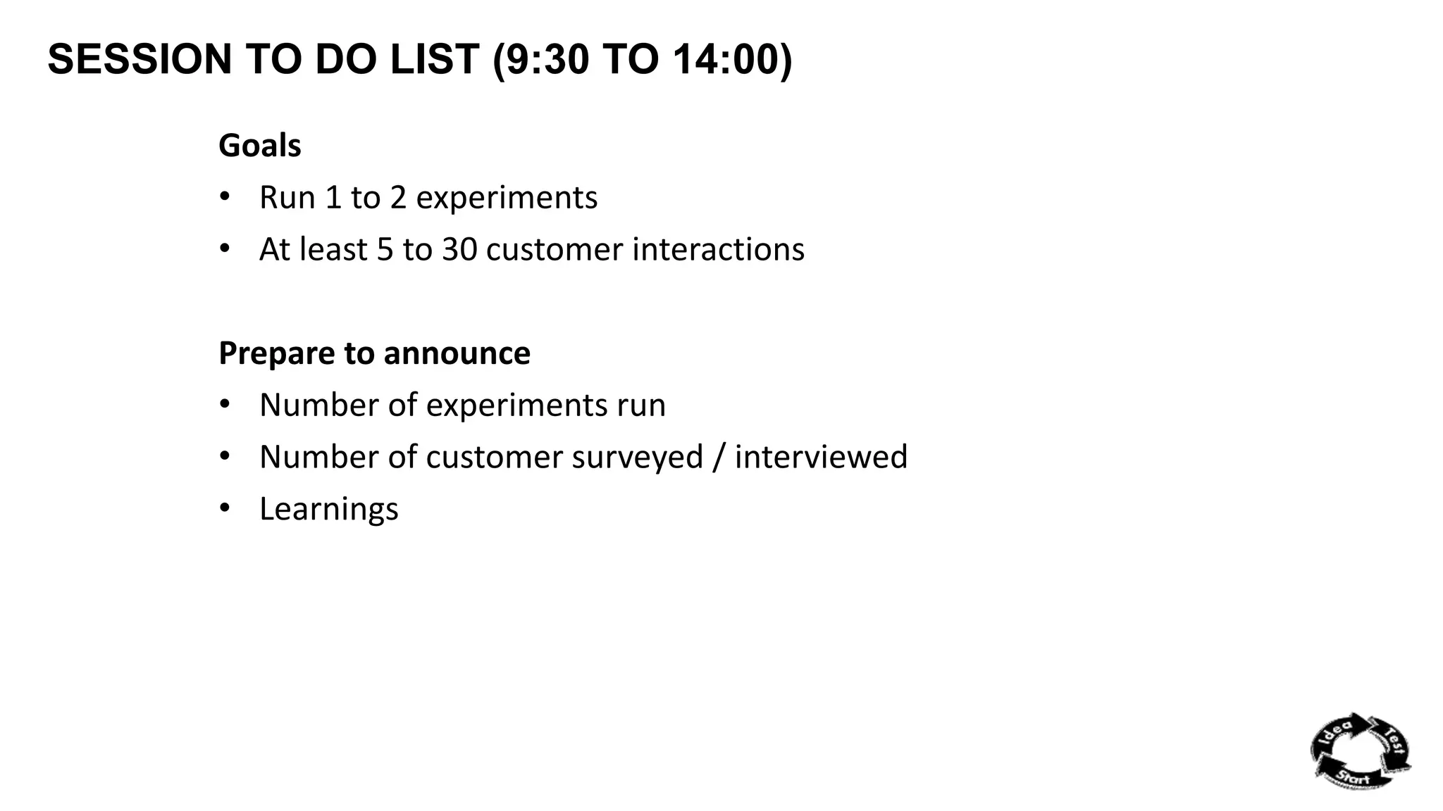 SESSION TO DO LIST (9:30 TO 14:00) 
Goals 
• Run 1 to 2 experiments 
• At least 5 to 30 customer interactions 
Prepare to announce 
• Number of experiments run 
• Number of customer surveyed / interviewed 
• Learnings 

