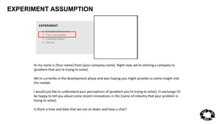 EXPERIMENT ASSUMPTION 
Hi my name is {Your name} from {your company name}. Right now, we’re starting a company to 
{problem that you're trying to solve}. 
We're currently in the development phase and was hoping you might provide us some insight into 
the market. 
I would just like to understand your perceptions of {problem you're trying to solve}. In exchange I’d 
be happy to tell you about some recent innovations in the {name of industry that your problem is 
trying to solve}. 
Is there a time and date that we can sit down and have a chat? 
 