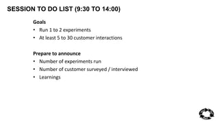 SESSION TO DO LIST (9:30 TO 14:00) 
Goals 
• Run 1 to 2 experiments 
• At least 5 to 30 customer interactions 
Prepare to announce 
• Number of experiments run 
• Number of customer surveyed / interviewed 
• Learnings 
