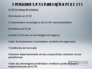 Programa de certificação em ECM ECM Strategy Workshop  Introdução ao ECM Componentes tecnológicos do ECM e funcionalidades Benefícios do ECM Unindo ECM com as estratégias de negócio Valor da taxonomia e metadados; modelos de segurança Tendências de mercado Soluções departamentais versus corporativas; soluções versus plataformas Visão das abordagens preferidas e melhores práticas para a implementação do ECM 
