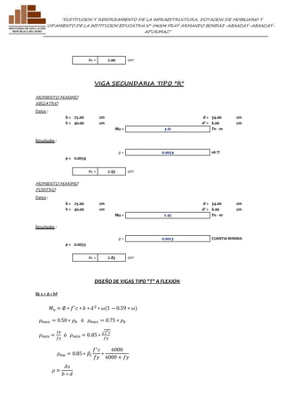 ”SUSTITUCION Y REFORZAMIENTO DE LA INFRAESTRUCTURA, DOTACION DE MOBILIARIO Y 
EQUIPAMIENTO DE LA INSTITUCION EDUCATIVA N° 54004 FRAY ARMANDO BONIFAZ-ABANCAY-ABANCAY-APURIMAC” 
As = 2.00 cm2 
VIGA SECUNDARIA TIPO "R" 
MOMENTO MAXIMO 
NEGATIVO 
Datos : 
b = 25.00 cm d = 34.00 cm 
h = 40.00 cm d' = 6.00 cm 
Mu = 3.61 Tn - m 
Resultados : 
ρ = 0.0034 ok !!! 
ρ = 0.0034 
As = 2.93 cm2 
MOMENTO MAXIMO 
POSITIVO 
Datos : 
b = 25.00 cm d = 34.00 cm 
h = 40.00 cm d' = 6.00 cm 
Mu = 2.43 Tn - m 
Resultados : 
ρ = 0.0023 CUANTIA MINIMA 
ρ = 0.0033 
As = 2.83 cm2 
DISEÑO DE VIGAS TIPO "T" A FLEXION 
SI: c < ó = hf 
푀푢 = ∅ ∗ 푓′ 푐 ∗ 푏 ∗ 푑 2 ∗ 휔(1 − 0.59 ∗ 휔) 
휌푚푎푥 = 0.50 ∗ 휌푏 ó 휌푚푎푥 = 0.75 ∗ 휌푏 
휌푏푤 = 0.85 ∗ 훽1 
휌 = 
퐴푠 
푏 ∗ 푑 
푓′ 푐 
푓푦 
∗ 
6000 
6000 + 푓푦 
휌푚푖푛 = 
14 
푓푦 
ó 휌푚푖푛 = 0.85 ∗ 
√푓′푐 
푓푦 
 