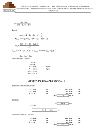 ”SUSTITUCION Y REFORZAMIENTO DE LA INFRAESTRUCTURA, DOTACION DE MOBILIARIO Y 
EQUIPAMIENTO DE LA INSTITUCION EDUCATIVA N° 54004 FRAY ARMANDO BONIFAZ-ABANCAY-ABANCAY-APURIMAC” 
SI: c > hf 
푀푢−2 = ∅ ∗ 푓′ 푐 ∗ 푏푤 ∗ 푑 2 ∗ 휔(1 − 0.59 ∗ 휔) 
휌푚푎푥 = 0.50 ∗ (휌푏푤 + 휌푓 ) ó 휌푚푎푥 = 0.75 ∗ (휌푏푤 + 휌푓 ) 
Datos Para Diseño a Flexión : 
β 0.85 
Ø 0.90 
f'c = 210.00 Kg/cm2 
fy = 4200.00 Kg/cm2 
ρmax = 0.0159 
ρmin = 0.0033 
VIGUETA DE LOSA ALIGERADA - I 
MOMENTO MAXIMO NEGATIVO 
b = 40.00 cm bw = 10.00 cm 
h = 20.00 cm d = 17.00 cm 
hf = 5.00 cm d' = 3.00 cm 
Mu = 1.17 Tn - m 
Resultados : 
ρ = 0.0126 ok !!! 
ρ = 0.0126 
As = 2.14 cm2 
MOMENTO MAXIMO POSITIVO 
b = 40.00 cm bw = 10.00 cm 
h = 20.00 cm d = 17.00 cm 
hf = 5.00 cm d' = 3.00 cm 
Mu = 0.47 Tn - m 
푀푢−1 = ∅ ∗ 퐴푠푓 ∗ 푓푦 ∗ (푑 − 
ℎ푓 
2 
) 
퐴푠 = 퐴푠푓 + 퐴푠푤 
푐 = 
퐴푠1 ∗ 푓푦 
0.85 ∗ 훽1 ∗ 푏 ∗ 푓′ 푐 
퐴푠1 = 
0.85 ∗ 푓′ 푐 ∗ (푏 − 푏푤) ∗ ℎ푓 
푓푦 
 