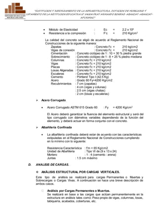 ”SUSTITUCION Y REFORZAMIENTO DE LA INFRAESTRUCTURA, DOTACION DE MOBILIARIO Y 
EQUIPAMIENTO DE LA INSTITUCION EDUCATIVA N° 54004 FRAY ARMANDO BONIFAZ-ABANCAY-ABANCAY-APURIMAC” 
 Módulo de Elasticidad : Ec = 2.2 x 106 
 Resistencia a la compresión : F’c = 210 Kg/cm2 
La calidad del concreto se eligió de acuerdo al Reglamento Nacional de 
Construcciones de la siguiente manera: 
Zapatas : Concreto f’c = 210 kg/cm2 
Vigas de conexión : Concreto f’c = 210 kg/cm2 
Cimentación : Concreto ciclópeo de 1 : 10 + 30 % piedra grande 
Sobrecimiento : Concreto ciclópeo de 1 : 8 + 25 % piedra mediana 
Columnas : Concreto f’c = 210 kg/cm2 
Vigas : Concreto f’c = 210 kg/cm2 
Placas : Concreto f’c = 210 kg/cm2 
Losas Aligeradas : Concreto f’c = 210 kg/cm2 
Escaleras : Concreto f’c = 210 kg/cm2 
Cemento : Pórtland Tipo I (42.5 Kg) 
Acero : Grado 60 Fy=4200 Kg/cm2 
Recubrimientos : 7 cm (zapatas) 
: 4 cm (vigas y colunas) 
: 2.5 cm (vigas chatas) 
: 2 cm (losas y escaleras) 
 Acero Corrugado 
 Acero Corrugado ASTM 615 Grado 60 : Fy = 4200 Kg/cm2 
El Acero deberá garantizar la fluencia del elemento estructural y será del 
tipo corrugado con diámetros variables dependiendo de la función del 
elemento, y deberá actuar en forma conjunta con el concreto. 
 Albañilería Confinada 
 La albañilería confinada deberá estar de acuerdo con las características 
estipuladas en el Reglamento Nacional de Construcciones cumpliendo 
en lo mínimo con lo siguiente: 
Resistencia Característica : f’m = 65 Kg/cm2 
Unidad de Albañileria : Tipo VI de (9 x 13 x 24) 
Mortero : 1 : 4 (cemento : arena) 
Juntas : 1.5 cm máximo 
D. ANALISIS DE CARGAS. 
 ANÁLISIS ESTRUCTURAL POR CARGAS VERTICALES. 
Este tipo de análisis se realizará para cargas Permanentes o Muertas y 
Sobrecargas o Cargas Vivas. A continuación se hace una breve descripción de 
ambos casos. 
Análisis por Cargas Permanentes o Muertas. 
Se realizará en base a las cargas que actúan permanentemente en la 
estructura en análisis tales como: Peso propio de vigas, columnas, losas, 
tabiquería, acabados, coberturas, etc. 
 