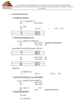 ”SUSTITUCION Y REFORZAMIENTO DE LA INFRAESTRUCTURA, DOTACION DE MOBILIARIO Y 
EQUIPAMIENTO DE LA INSTITUCION EDUCATIVA N° 54004 FRAY ARMANDO BONIFAZ-ABANCAY-ABANCAY-APURIMAC” 
1.- PREDIMENCIONAMIENTO 
a.- SECCION DE LA ZAPATA 
σn= σt - γprom*Df - SC 
σn= 20.72 Tn/m2 
Az= P/σn 
Az= 2.16 m2 = 1.47 x 1.47 
B= 1.50 m 
T= 1.50 m 
b.- CALCULO DE ESFUERZO q1 Y q2 
qu1, qu2= (P)/(B*T) ± (6*M)/(B*T²) 
qu1= 41.23 Tn/m2 AUMENTAR DIMENCIONES 
qu2= -1.44 Tn/m2 OK 
Aumentando la sección de la zapata en 0.50 mts. 
B= 2.00 m 
T= 2.00 m 
q1= 20.19 Tn/m2 OK 
q2= 2.19 Tn/m2 OK 
lv1= 0.73 m 
lv2= 0.73 m 
Verificando 
e= (M)/(P) < T/6 
e= 0.27 m 0.33 m OK 
c.- CALCULO DE ESFUERZO qu1 y qu2 PARA DISEÑO 
qu1, qu2= (Pu)/(B*T) ± (6*Pu*e)/(B*T²) 
qu1= 31.02 Tn/m2 
qu2= 3.26 Tn/m2 
Δq = q1-q2 < 1 T/m² 
Δq = 27.76 
CARGA TRAPEZIODAL 
d.- DISEÑO POR CORTANTE 
Vu< ø*Vc 
Vu= qu*B*(lv-d) 
 