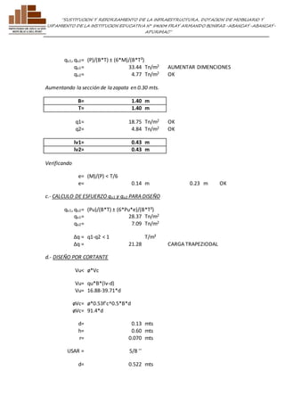”SUSTITUCION Y REFORZAMIENTO DE LA INFRAESTRUCTURA, DOTACION DE MOBILIARIO Y 
EQUIPAMIENTO DE LA INSTITUCION EDUCATIVA N° 54004 FRAY ARMANDO BONIFAZ-ABANCAY-ABANCAY-APURIMAC” 
qu1, qu2= (P)/(B*T) ± (6*M)/(B*T²) 
qu1= 33.44 Tn/m2 AUMENTAR DIMENCIONES 
qu2= 4.77 Tn/m2 OK 
Aumentando la sección de la zapata en 0.30 mts. 
B= 1.40 m 
T= 1.40 m 
q1= 18.75 Tn/m2 OK 
q2= 4.84 Tn/m2 OK 
lv1= 0.43 m 
lv2= 0.43 m 
Verificando 
e= (M)/(P) < T/6 
e= 0.14 m 0.23 m OK 
c.- CALCULO DE ESFUERZO qu1 y qu2 PARA DISEÑO 
qu1, qu2= (Pu)/(B*T) ± (6*Pu*e)/(B*T²) 
qu1= 28.37 Tn/m2 
qu2= 7.09 Tn/m2 
Δq = q1-q2 < 1 T/m² 
Δq = 21.28 
CARGA TRAPEZIODAL 
d.- DISEÑO POR CORTANTE 
Vu< ø*Vc 
Vu= qu*B*(lv-d) 
Vu= 16.88-39.71*d 
øVc= ø*0.53f'c^0.5*B*d 
øVc= 91.4*d 
d= 0.13 mts 
h= 0.60 mts 
r= 0.070 mts 
USAR = 5/8 '' 
d= 0.522 mts 
 